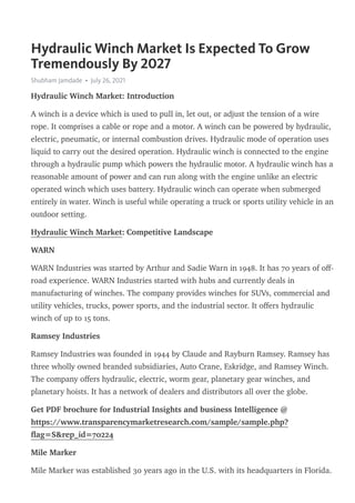 Hydraulic Winch Market Is Expected To Grow
Tremendously By 2027
Shubham Jamdade • July 26, 2021
Hydraulic Winch Market: Introduction
A winch is a device which is used to pull in, let out, or adjust the tension of a wire
rope. It comprises a cable or rope and a motor. A winch can be powered by hydraulic,
electric, pneumatic, or internal combustion drives. Hydraulic mode of operation uses
liquid to carry out the desired operation. Hydraulic winch is connected to the engine
through a hydraulic pump which powers the hydraulic motor. A hydraulic winch has a
reasonable amount of power and can run along with the engine unlike an electric
operated winch which uses battery. Hydraulic winch can operate when submerged
entirely in water. Winch is useful while operating a truck or sports utility vehicle in an
outdoor setting.
Hydraulic Winch Market: Competitive Landscape
WARN
WARN Industries was started by Arthur and Sadie Warn in 1948. It has 70 years of oﬀ-
road experience. WARN Industries started with hubs and currently deals in
manufacturing of winches. The company provides winches for SUVs, commercial and
utility vehicles, trucks, power sports, and the industrial sector. It oﬀers hydraulic
winch of up to 15 tons.
Ramsey Industries
Ramsey Industries was founded in 1944 by Claude and Rayburn Ramsey. Ramsey has
three wholly owned branded subsidiaries, Auto Crane, Eskridge, and Ramsey Winch.
The company oﬀers hydraulic, electric, worm gear, planetary gear winches, and
planetary hoists. It has a network of dealers and distributors all over the globe.
Get PDF brochure for Industrial Insights and business Intelligence @
https://www.transparencymarketresearch.com/sample/sample.php?
ﬂag=S&rep_id=70224
Mile Marker
Mile Marker was established 30 years ago in the U.S. with its headquarters in Florida.
 