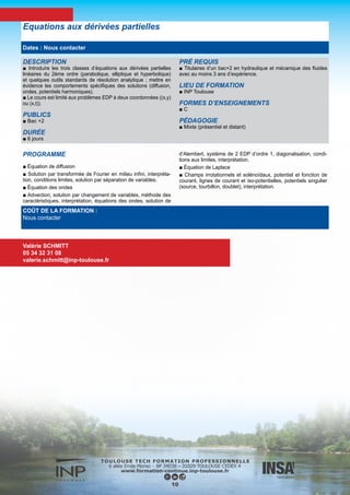 DESCRIPTION
■ Etre capable de choisir et d’utiliser à bon escient un code de mé-
canique des fluides pour résoudre un problème industriel concret.
PUBLICS
■ Ingénieurs, Techniciens supérieurs
DURÉE
■ 3 jours
PRÉ REQUIS
■ Titulaires d’un bac+2 en hydraulique et mécanique des fluides
avec au moins 3 ans d’expérience.
LIEU DE FORMATION
■ INP Toulouse
FORMES D’ENSEIGNEMENTS
■ C TD Projet
PÉDAGOGIE
■ Présentiel
PROGRAMME
■ Cette formation alterne conférences et travaux dirigés devant l’ordinateur. Les deux derniers jours (optionnels) sont consacrés à la
réalisation d’un mini projet dont le sujet est défini conjointement entre les encadrants et les stagiaires.
Maîtrise des codes généralistes de la mécanique des fluides
COÛT DE LA FORMATION :
960 €
Nadine DAUSSE
05 34 32 31 07
nadine.dausse@inp-toulouse.fr
11
Dates : Nous contacter
 