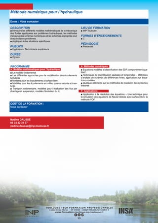 PROGRAMME
►Jour 1 :
Généralités
■ Présentation de la structure générale du système et son utilisation
■ Présentation détaillée des possibilités de TELEMAC-2D
■ Les différentes phases de l’installation de TELEMAC
■ La gestion des mises à jour
■ L’accès à l’information (documentation, forum …)
■ Notion de base sur la programmation Fortran appliquée à TELEMAC
La préparation du maillage de calcul
■ Les données nécessaires à la création du maillage
■ Les principes généraux des outils disponibles
■ Méthodologie de prise en compte des singularités
■ Création pratique d’un maillage
►Jour 2 : Configuration d’un calcul
■ Présentation des différentes étapes de configuration d’un calcul
■ Définition des conditions initiales
■ Gestion du type de condition à la limite, et imposition des valeurs
en cours de calcul
■ Le paramétrage physique (frottement, turbulence …)
■ Les principaux aspects du paramétrage numérique (schéma de
convection, solveur …)
■ Utilisation de l’outil Fudaa-Prepro pour la configuration des calculs
■ Application pratique
■ Exploitation des résultats graphiques (notion de base sur l’utilisa-
tion des différents outils disponibles)
■ Exploitation et analyse du fichier de contrôle d’un calcul
■ Configuration d’un calcul parallèle
►Jour 3 : Applications avancées en fluvial ou maritime
■ Option « fluvial »
■ Notion de lit mineur et de plaine inondable
■ Gestion des différents types d’hydrogrammes,
■ Calculs de mise en régime
■ Les méthodes de calibration des modèles
■ La modélisation des piles de pont, de digues …
■ La modélisation des digues submersibles
■ La gestion des conditions aux limites complexes (courbe de ta-
rage, ouvrages particuliers …)
■ La gestion des conditions initiales complexes (rupture sur fond
sec, pente initiale de surface libre …)
■ La gestion d’obstacles non représentées (forces de trainées, vé-
gétation non submergée …)
■ Application pratique
■ Discussion libre
■ Option « maritime »
■ La gestion des bases de données de marée
■ La gestion des conditions aux limites complexes
■ Les méthodes de calibration des modèles
■ La prise en compte de phénomènes spécifiques (Coriolis, force
génératrice de la marée)
■ L’utilisation des coordonnées sphériques
■ Les spécificités des modèles d’estuaire
■ Application pratique
■ Discussion libre
Système de modélisation TELEMAC
Formation à l’utilisation de TELEMAC - 2D
COÛT DE LA FORMATION :
1 500 €
Nadine DAUSSE
05 34 32 31 07
nadine.dausse@inp-toulouse.fr
14
OBJECTIFS
■ Acquérir les principes généraux concernant l’utilisation du sys-
tème TELEMAC.
■ Acquérir les principes généraux concernant l’installation et la
gestion du système TELEMAC.
■ Etre capable de mettre en œuvre une modélisation 2D dans le
domaine fluvial ou maritime et disposer d’une bonne connaissance
de base de l’ensemble des modules mis en œuvre (générateur
maillage, noyau de calcul, post-processeur)
■ La formation s’appuie essentiellement sur les aspects pratiques
liés à la réalisation d’un modèle fluvial ou maritime mettant en
œuvre les principaux aspects rencontrés dans ce type d’étude :
• notion de lit mineur et de plaine inondable
• gestion des différents types d’hydrogrammes,
• calculs de mise en régime
• les méthodes de calibration des modèles
• modélisation de piles de pont, de digues …
• analyse des débits
PUBLICS
■ Ingénieurs et Techniciens devant mettre en œuvre des mo-
délisations courantologiques à l’aide de TELEMAC-2D dans le
domaine fluvial ou maritime.
DURÉE
■ 3 jours (2 jours de tronc commun + 1 jour de spécialisation
maritime/fluvial au choix)
Dates : Nous contacter
 