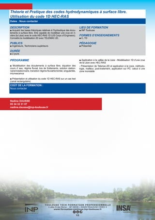 DESCRIPTION
■ Familiarisation avec les concepts de base de l’hydraulique à sur-
face libre en relation avec des problèmes concrets d’écoulements
en rivières : charge hydraulique, hauteurs conjuguées pour l’éner-
gie spécifique ou l’impulsion, identification des régimes torrentiels
et fluviaux, compréhension du phénomène de ressaut hydraulique,
pertes de charges et identification des courbes de remous pour un
écoulement filaire, manipulation de lois de seuil et de courbes de
tarage....
■ Approfondissements sur les pratiques de métrologie dans les
rivières.
■ Mise en œuvre des concepts à travers des travaux pratiques
dans des canaux hydrauliques instrumentés.
PUBLICS
■ Bac +2
DURÉE
■ 3 jours
LIEU DE FORMATION
■ INP Toulouse
FORMES D’ENSEIGNEMENTS
■ C TP
Les documents de ce cours sont diffusés sous la licence CC BY-
SA
PÉDAGOGIE
■ Présentiel
INTERVENANTS
■ O. Thual
■ L. Cassan
Écoulements en rivières
Nadine DAUSSE
05 34 32 31 07
nadine.dausse@inp-toulouse.fr
16
PROGRAMME
■ Introduction
■ Notions fondamentales d’hydraulique
■ Travaux pratiques pour l’hydraulique fluviale
■ Applications à la métrologie fluviale
■ Travaux pratiques pour la métrologie fluviale
COÛT DE LA FORMATION :
Nous contacter
Dates : Nous contacter
 