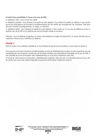 Mentions légales
INP Formation Continue
Toulouse Tech Formation Professionnelle
6 allée Emile Monso – BP 34038 – 31029 Toulouse cedex 4
Tél : (+ 33) 05.34.32.30.00
Site Web :
http://www.formation-continue.inp-toulouse.fr/fr/index.html
http://toulousetech-formation.fr
Directeur de la publication : Olivier Delahaye
Contact : olivier.delahaye@inp-toulouse.fr
Propriété intellectuelle :
Tous les contenus présents sur le guide de la formation professionnelle sont couverts par le droit d’auteur.
Toute reprise n’est possible qu’avec l’accord explicite de Toulouse Tech Formation Professionnelle en vertu de l’ar-
ticle L122-4 du Code de la Propriété Intellectuelle.
La reproduction, la transmission, la modification, l’utilisation de tout ou partie du contenu de ce site, par tout moyen
et sur quelque support que ce soit est formellement interdite, sauf accord préalable écrit du directeur de la publica-
tion.
Cependant, la copie et l’impression de contenus de ce guide sont autorisés à des fins strictement personnelles, à
condition que les éléments d’identification du service Toulouse Tech Formation Professionnelle ne soient pas sup-
primés.
Réalisation graphique :
INP Formation Continue - Mathias Guet
Droits photos :
► INSTITUT NATIONAL POLYTECHNIQUE DE TOULOUSE - Formation Continue
© INP Toulouse - Fotolia
© Fotolia - Thomas Launois
► INSTITUT NATIONAL des SCIENCES APPLIQUÉES Toulouse
© Baptiste Hamousin
Veuillez nous contacter pour obtenir un courrier de rétractation du contrat de cession de droit à l’image.
24
 