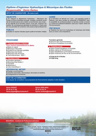 OBJECTIFS
■ La vocation de cette formation spécialisée en hydraulique est de
donner à des étudiants français ou étrangers déjà diplômés dans
une spécialité bien précise (mécanique, génie civil, génie chimique,
agronomie, génie rural...) les bases théoriques et les principales
techniques de l’ingénieur nécessaires à la résolution des problèmes
de l’eau en général : écoulements des fluides, aménagements hy-
drauliques, construction d’ouvrages, traitement, gestion et protec-
tion des ressources.
PUBLICS
■ Vous êtes en activité professionnelle ou en recherche d’em-
ploi et souhaitez enrichir vos compétences, vous reconvertir
dans un nouveau domaine porteur d’emploi, ou répondre à de
nouveaux besoins au sein de votre entreprise.
DURÉE
■ La formation se déroule sur un an avec un volume horaire
total de 450 heures de septembre à février, puis un stage en
entreprise de 6 mois de mars à septembre.
PRÉ REQUIS
Les Mastères Spécialisés s’adressent à des :
■ ingénieurs ou masters
■ Bac+4 avec 3 années d’expérience professionnelle
■ Bac+2 avec 5 à 10 années d’expérience professionnelle
Mastère spécialisé Hydraulique
Responsable : Ludovic Cassan
DÉPOT DE CANDIDATURE : De mars à mai
PROGRAMME
► Semestre 1
■ Enseignements fondamentaux
■ Enseignement de formation générale
■ Ressources en eau
■ Hydrologie
■ Ingénierie de l’aménagement
► Semestre 2
■ Bureau d’Études Industrielles (BEI) Énergies Renouvelables et
Environnement
■ Projet en milieu industriel ou en laboratoire de 6 mois
ou
■ Projet en milieu industriel ou en laboratoire de 6 mois
COÛT DE LA FORMATION :
Une équipe de conseillers vous proposera les financements adaptés à votre situation.
RÉFÉRENTIEL MÉTIER
Principalement orientée vers les métiers de l’eau, cette formation permet d’aborder tous les secteurs d’activités où se posent des
problèmes d’écoulement des fluides : eau, environnement, génie hydraulique.
Sonia PIGUET
05 34 32 31 06
Sonia.piguet@inp-toulouse.fr
Sylvie VERLHIAC
05 34 32 20 19
Sylvie.verlhiac@enseeiht.fr
7
 