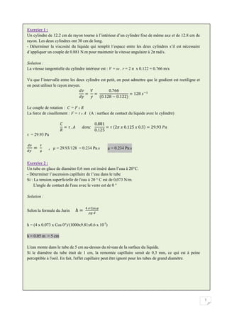 7
Exercice 1 :
Un cylindre de 12.2 cm de rayon tourne à l’intérieur d’un cylindre fixe de même axe et de 12.8 cm de
rayon. Les deux cylindres ont 30 cm de long.
- Déterminer la viscosité du liquide qui remplit l’espace entre les deux cylindres s’il est nécessaire
d’appliquer un couple de 0.881 N.m pour maintenir la vitesse angulaire à 2π rad/s.
Solution :
La vitesse tangentielle du cylindre intérieur est : V = ω . r = 2 π x 0.122 = 0.766 m/s
Vu que l’intervalle entre les deux cylindre est petit, on peut admettre que le gradient est rectiligne et
on peut utiliser le rayon moyen.
Le couple de rotation : C = F x R
La force de cisaillement : F = τ x A (A : surface de contact du liquide avec le cylindre)
τ = 29.93 Pa
, µ = 29.93/128 = 0.234 Pa.s µ = 0.234 Pa.s
Exercice 2 :
Un tube en glace de diamètre 0,6 mm est inséré dans l’eau à 20 C.
- Déterminer l’ascension capillaire de l’eau dans le tube
Si : La tension superficielle de l'eau à 20 ° C est de 0,073 N/m.
L'angle de contact de l'eau avec le verre est de 0 °
Solution :
Selon la formule du Jurin
h = (4 x 0.073 x Cos 0°)/(1000x9.81x0.6 x 10-3
)
h = 0.05 m = 5 cm
L'eau monte dans le tube de 5 cm au-dessus du niveau de la surface du liquide.
Si le diamètre du tube était de 1 cm, la remontée capillaire serait de 0,3 mm, ce qui est à peine
perceptible à l'oeil. En fait, l'effet capillaire peut être ignoré pour les tubes de grand diamètre.
 