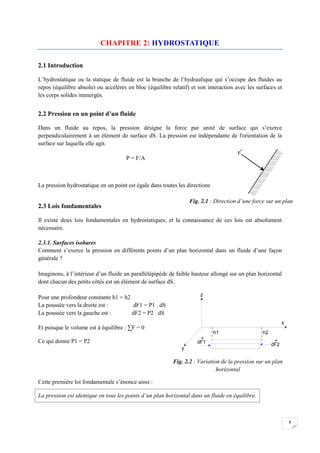 8
CHAPITRE 2: HYDROSTATIQUE
2.1 Introduction
L’hydrostatique ou la statique de fluide est la branche de l’hydraulique qui s’occupe des fluides au
repos (équilibre absolu) ou accélérés en bloc (équilibre relatif) et son interaction avec les surfaces et
les corps solides immergés.
2.2 Pression en un point d’un fluide
Dans un fluide au repos, la pression désigne la force par unité de surface qui s’exerce
perpendiculairement à un élément de surface dS. La pression est indépendante de l'orientation de la
surface sur laquelle elle agit.
P = F/A
La pression hydrostatique en un point est égale dans toutes les directions
2.3 Lois fondamentales
Il existe deux lois fondamentales en hydrostatiques, et la connaissance de ces lois est absolument
nécessaire.
2.3.1. Surfaces isobares
Comment s’exerce la pression en différents points d’un plan horizontal dans un fluide d’une façon
générale ?
Imaginons, à l’intérieur d’un fluide un parallélépipède de faible hauteur allongé sur un plan horizontal
dont chacun des petits côtés est un élément de surface dS.
Pour une profondeur constante h1 = h2
La poussée vers la droite est : dF1 = P1 . dS
La poussée vers la gauche est : dF2 = P2 . dS
Et puisque le volume est à équilibre : ∑F = 0
Ce qui donne P1 = P2
Cette première loi fondamentale s’énonce ainsi :
La pression est identique en tous les points d’un plan horizontal dans un fluide en équilibre.
Fig. 2.2 : Variation de la pression sur un plan
horizontal
Fig. 2.1 : Direction d’une force sur un plan
 