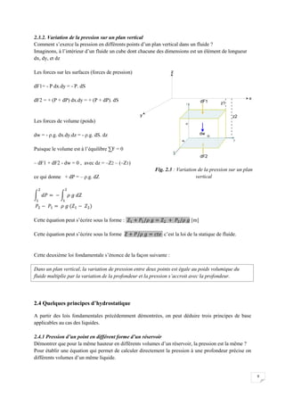 9
2.3.2. Variation de la pression sur un plan vertical
Comment s’exerce la pression en différents points d’un plan vertical dans un fluide ?
Imaginons, à l’intérieur d’un fluide un cube dont chacune des dimensions est un élément de longueur
dx, dy, et dz
Les forces sur les surfaces (forces de pression)
dF1= - P dx.dy = - P. dS
dF2 = + (P + dP) dx.dy = + (P + dP). dS
Les forces de volume (poids)
dw = - ρ.g. dx.dy.dz = - ρ.g. dS. dz
Puisque le volume est à l’équilibre ∑F = 0
– dF1 + dF2 - dw = 0 , avec dz = –Z2 – (–Z1)
ce qui donne + dP = – ρ.g. dZ
Cette équation peut s’écrire sous la forme : [m]
Cette équation peut s’écrire sous la forme c’est la loi de la statique de fluide.
Cette deuxième loi fondamentale s’énonce de la façon suivante :
Dans un plan vertical, la variation de pression entre deux points est égale au poids volumique du
fluide multiplie par la variation de la profondeur et la pression s’accroit avec la profondeur.
2.4 Quelques principes d’hydrostatique
A partir des lois fondamentales précédemment démontrées, on peut déduire trois principes de base
applicables au cas des liquides.
2.4.1 Pression d’un point en différent forme d’un réservoir
Démontrer que pour la même hauteur en différents volumes d’un réservoir, la pression est la même ?
Pour établir une équation qui permet de calculer directement la pression à une profondeur précise on
différents volumes d’un même liquide.
Fig. 2.3 : Variation de la pression sur un plan
vertical
 