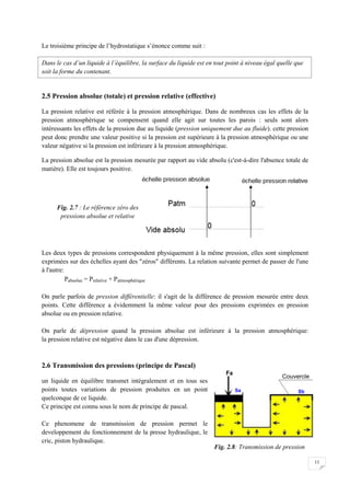 11
Le troisième principe de l’hydrostatique s’énonce comme suit :
Dans le cas d’un liquide à l’équilibre, la surface du liquide est en tout point à niveau égal quelle que
soit la forme du contenant.
2.5 Pression absolue (totale) et pression relative (effective)
La pression relative est référée à la pression atmosphérique. Dans de nombreux cas les effets de la
pression atmosphérique se compensent quand elle agit sur toutes les parois : seuls sont alors
intéressants les effets de la pression due au liquide (pression uniquement due au fluide). cette pression
peut donc prendre une valeur positive si la pression est supérieure à la pression atmosphérique ou une
valeur négative si la pression est inférieure à la pression atmosphérique.
La pression absolue est la pression mesurée par rapport au vide absolu (c'est-à-dire l'absence totale de
matière). Elle est toujours positive.
Les deux types de pressions correspondent physiquement à la même pression, elles sont simplement
exprimées sur des échelles ayant des "zéros" différents. La relation suivante permet de passer de l'une
à l'autre:
Pabsolue = Prelative + Patmosphérique
On parle parfois de pression différentielle: il s'agit de la différence de pression mesurée entre deux
points. Cette différence a évidemment la même valeur pour des pressions exprimées en pression
absolue ou en pression relative.
On parle de dépression quand la pression absolue est inférieure à la pression atmosphérique:
la pression relative est négative dans le cas d'une dépression.
2.6 Transmission des pressions (principe de Pascal)
un liquide en équilibre transmet intégralement et en tous ses
points toutes variations de pression produites en un point
quelconque de ce liquide.
Ce principe est connu sous le nom de principe de pascal.
Ce phenomene de transmission de pression permet le
developpement du fonctionnement de la presse hydraulique, le
cric, piston hydraulique.
Fig. 2.8: Transmission de pression
Fig. 2.7 : Le référence zéro des
pressions absolue et relative
 