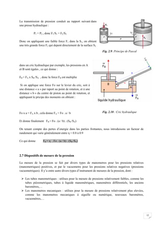 12
La transmission de pression conduit au rapport suivant dans
une presse hydraulique :
P1 = P2 , donc F1/S1 = F2/S2
Donc on appliquant une faible force F1 dans la S1, on obtient
une très grande force F2 qui depent directement de la surface S2
dans un cric hydraulique par exemple, les pressions en A
et B sont égales , ce qui donne :
FB = FA x SB /SA , donc la force FB est multiplie
Si on applique une force Fo sur le levier du cric, soit à
une distance « a » par raport au point de rotation, et à une
distance « b » du centre de piston au point de rotation, et
appliquant le pricipe des moments on obtient :
Fo x a = FA x b , cela donne FA = Fo . a / b
Et donne finalement FB = Fo . (a / b) . (SB /SA)
On tenant compte des pertes d’energie dans les parties frottantes, nous introduisons un facteur de
randement qui varie généralement entre η = 0.8 à 0.9
Ce qui donne FB = η . Fo . (a / b) . (SB /SA)
2.7 Dispositifs de mesure de la pression
La mesure de la pression se fait par divers types de manometres pour les pressions relatives
(manometriques) positives, et par le vacuometre pour les pressions relatives negatives (pressions
vacuometriques). Il y’a entre autre divers types d’instrument de mesures de la pression, dont :
 Les tubes manometriques : utilises pour la mesure de pressions relativement faibles, comme les
tubes piézometriques, tubes à liquide manométriques, manomètres différentiels, les anciens
baromètres,…
 Les manometres mecaniques : utilises pour la mesure de pressions relativement plus elevées,
comme les manometres mecaniques à aiguille ou numérique, nouveaux baromètres,
vacuomètres,…
Fig. 2.10 : Cric hydraulique
Fig. 2.9: Principe de Pascal
 