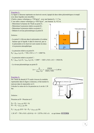 16
Exercice 1 :
La figure ci-dessous représente un réservoir ouvert, équipé de deux tubes piézométriques et rempli
avec deux liquides non miscibles :
L'huile a masse volumique ρ1=720 kg/m3
, avec une hauteur h1 = 1.7 m,
L’eau salée a masse volumique ρ2=1025 kg/m3
, une hauteur h2 =0.3 m.
- Déterminer la hauteur de l’huile au point E ;
- Déterminer la pression relative au point B ;
- Déterminer la pression relative au point C ;
- Déduire le niveau piézométrique au point D.
Solution :
- Le point E s’élèvera dans le piézomètre à la même
hauteur que le liquide A dans le réservoir, par ce
le piézomètre et le réservoir sont soumis les deux
à la pression atmosphérique
- La pression relative au point B :
PB = ρhuile x g x h1 = 720 x 9.81 x 1.7 = 12007 Pa
- La pression relative au point C :
PC = ρhuile x g x h1 + ρeau x g x h2 = 12007 + 1025 x 9.81 x 0.3 = 15024 Pa
- Le niveau piézométrique au point D
Exercice 2 :
De l’huile de densité 0.75 coule à travers la conduite
représentée dans la figure ci-dessous, et fait monter le
mercure dans le manomètre en U.
Calculer la valeur de h si la pression en A est de 1.38
bar.
Solution :
Pression en B = Pression en C
PB = PA + ρhuile.g. (0.8 + h)
Pc = PD + ρmercure.g. (h)
PA + ρhuile.g. (0.8 + h) = PD + ρmercure.g. (h)
1.38 105
+ 750 x 9.81 x (0.8+h) = 0 + 13570 x 9.81 x h ce qui donne h = 1.14 m
 