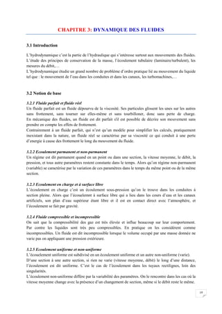 19
CHAPITRE 3: DYNAMIQUE DES FLUIDES
3.1 Introduction
L’hydrodynamique c’est la partie de l’hydraulique qui s’intéresse surtout aux mouvements des fluides.
L’étude des principes de conservation de la masse, l’écoulement tubulaire (laminaire/turbulent), les
mesures du débit,…
L’hydrodynamique étudie un grand nombre de problème d’ordre pratique lié au mouvement du liquide
tel que : le mouvement de l’eau dans les conduites et dans les canaux, les turbomachines,…
3.2 Notion de base
3.2.1 Fluide parfait et fluide réel
Un fluide parfait est un fluide dépourvu de la viscosité. Ses particules glissent les unes sur les autres
sans frottement, sans tourner sur elles-même et sans tourbilloner, donc sans perte de charge.
En mécanique des fluides, un fluide est dit parfait s'il est possible de décrire son mouvement sans
prendre en compte les effets de frottement.
Contrairement à un fluide parfait, qui n’est qu’un modèle pour simplifier les calculs, pratiquement
inexistant dans la nature, un fluide réel se caractérise par sa viscosité ce qui conduit à une perte
d’energie à cause des frottement le long du mouvement du fluide.
3.2.2 Ecoulement parmanent et non-parmanent
Un régime est dit parmanent quand en un point ou dans une section, la vitesse moyenne, le débit, la
pression, et tous autre paramètres restent constante dans le temps. Alors qu’on régime non-parmanent
(variable) se caractérise par la variation de ces paramètres dans le temps du même point ou de la même
section.
3.2.3 Ecoulement en charge et à surface libre
L’écoulement en charge c’est un écoulement sous-pression qu’on le trouve dans les conduites à
section pleine. Alors que l’écouelemnt à surface libre qui a lieu dans les cours d’eau et les canaux
artificiels, son plan d’eau supérieur étant libre et il est en contact direct avec l’atmosphère, et
l’écoulement se fait par gravité.
3.2.4 Fluide compressible et incompressible
On sait que la compressibilité des gaz est très élevée et influe beaucoup sur leur comportement.
Par contre les liquides sont très peu compressibles. En pratique on les considèrent comme
incompressibles. Un fluide est dit incompressible lorsque le volume occupé par une masse donnée ne
varie pas on appliquant une pression extérieure.
3.2.5 Ecoulement uniforme et non-uniforme
L’écouelement uniforme est subdivisé en un écoulement uniforme et un autre non-uniforme (varie).
D’une section à une autre section, si rien ne varie (vitesse moyenne, débit) le long d’une distance,
l’écoulement est dit uniforme. C’est le cas de l’écoulement dans les tuyaux rectilignes, loin des
singularités.
L’écoulement non-uniforme diffère par la variabilité des paramètres. On le rencontre dans les cas où la
vitesse moyenne change avec la présence d’un changement de section, même si le débit reste le même.
 