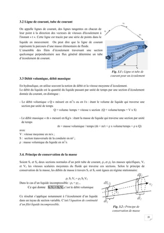 20
3.2 Ligne de courant, tube de courant
On appelle lignes de courant, des lignes tangentes en chacun de
leur point à la direction des vecteurs de vitesses d'écoulement à
l'instant « t ». Cette ligne est tracée par une série de points dans le
liquide en mouvement. On peut dire que la ligne de courant
représente le parcours d’une masse élémentaire de fluide.
L’ensemble des filets d’écoulement traversant une section
quelconque perpendiculaire aux flux général détermine un tube
d’écoulement de courant.
3.3 Débit volumique, débit massique
En hydraulique, en utilise souvent la notion de débit et la vitesse moyenne d’écoulement.
Le débit du liquide est la quantité du liquide passant par unité de temps par une section d’écoulement
donnée du courant, on distingue :
- Le débit volumique « Q » mésuré en m3
/s ou en l/s : étant le volume de liquide qui traverse une
section par unité de temps
Q = volume /temps = vitesse x section (Q = volume/temps = V x S)
- Le débit massique « » mesuré en Kg/s : étant la masse de liquide qui traverse une section par unité
de temps
= masse volumique / temps ( = m/t = ρ x volume/temps = ρ x Q)
avec
V : vitesse moyenne en m/s ;
S : section transversale de la conduite en m² ;
ρ : masse volumique du liquide en m3
/s
3.4. Principe de conservation de la masse
Soient S1 et S2 deux sections normales d’un petit tube de courant, ρ1 et ρ2 les masses spécifiques, V1
et V2 les vitesses scalaires moyennes du fluide qui traverse ces sections. Selon le principe de
conservation de la masse, les débits de masse à travers S1 et S2 sont égaux en régime stationnaire:
ρ1 S1 V1 = ρ2 S2 V2
Dans le cas d’un liquide incompressible : ρ1 = ρ2 ,
Ce qui donne S1 V1 = S2 V2 c’est le débit volumique
Ce résultat s’applique notamment à l’écoulement d’un liquide
dans un tuyau de section variable. C’est l’équation de continuité
d’un filet liquide incompressible.
Fig. 3.1 : Ligne et tube de
courant pour un écoulement
Fig. 3.2 : Principe de
conservation de masse
 