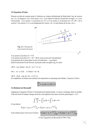 21
3.5 Equation d’Euler
Prenons un tube de courant ayant à l’intérieur un volume infinitésimal de fluide dont l’aire de section
est « S », la longueur « ds » et de masse « m ». à cet endroit le tube de courant fait un angle « α » avec
l’horizontale. A la section 1, la pression est « P » et à la section 2, la pression est « P+ dP ». de la
section 1 à la section 2, il y a un changement de vitesse « dv » et une hausse de niveau « dx ».
A la section (1) la force F1 = P.S
A la section (2) la force F2 = -(P + dP).S (sens inverse de l’écoulement)
La projection de la masse dans le sens d’écoulement : - m.g.Sin(α)
Selon la deuxième loi de Newton, la poussée nette est égale à Qm.dv, donc :
-dP.S – m.g. Sin(α) = Qm.dv = (ρ. V. S ). dv
On a : m = ρ. S.dx et Sin(α) = dz / dx
-dP.S – (S.dx . ρ.g). dz / dx = ρ.V.S. dv
En simplifiant, on obtient une relation très importante en mécanique des fluides, l’équation d’Euler.
3.6 Relation de Bernoulli
Appliquons l’équation d’Euler à l’écoulement du liquide parfait ; la masse volumique étant invariable,
il devient facile d’intégrer chaque terme de cette équation entre deux sections quelconques, 1 et 2 :
Ce qui donne :
Cette relation peut s’écrit sous la forme :
C’est l’équation de Bernoulli (1700-1782)
Fig. 3.3 : Principe de
conservation de masse
 