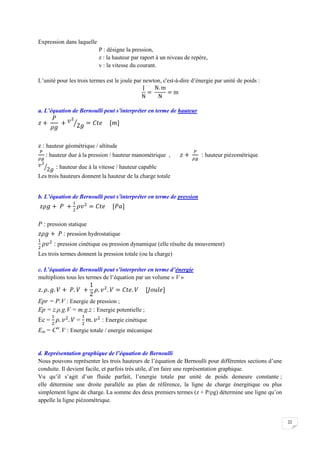 22
Expression dans laquelle
P : désigne la pression,
z : la hauteur par raport à un niveau de repère,
v : la vitesse du courant.
L’unité pour les trois termes est le joule par newton, c'est-à-dire d’énergie par unité de poids :
a. L’équation de Bernoulli peut s’interpréter en terme de hauteur
z : hauteur géométrique / altitude
: hauteur due à la pression / hauteur manométrique , : hauteur piézométrique
: hauteur due à la vitesse / hauteur capable
Les trois hauteurs donnent la hauteur de la charge totale
b. L’équation de Bernoulli peut s’interpréter en terme de pression
P : pression statique
: pression hydrostatique
: pression cinétique ou pression dynamique (elle résulte du mouvement)
Les trois termes donnent la pression totale (ou la charge)
c. L’équation de Bernoulli peut s’interpréter en terme d’énergie
multiplions tous les termes de l’équation par un volume « V »
Epr = P.V : Energie de pression ;
Ep = z.ρ.g.V = m.g.z : Energie potentielle ;
Ec = = : Energie cinétique
Em = Cte
.V : Energie totale / energie mécanique
d. Représentation graphique de l’équation de Bernoulli
Nous pouvons représenter les trois hauteurs de l’équation de Bernoulli pour différentes sections d’une
conduite. Il devient facile, et parfois très utile, d’en faire une représentation graphique.
Vu qu’il s’agit d’un fluide parfait, l’energie totale par unité de poids demeure constante ;
elle détermine une droite parallèle au plan de référence, la ligne de charge énergitique ou plus
simplement ligne de charge. La somme des deux premiers termes (z + P/ρg) détermine une ligne qu’on
appelle la ligne piézométrique.
 