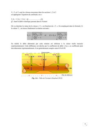 24
V1, V2 et V3 sont les vitesses moyennes dans les sections 1, 2 et 3
en appliquant l’équation de continuité, on a :
V1 S1 = V2 S2 = V3 S3 = Q………………….(2)
Q : étant le débit volumique passant dans le Venturi
On va chercher la valeur de la vitesse « V2 » en fonction de « V1 ». En remplaçant dans la formule (1)
la valeur V1 , on trouve finalement la relation suivante :
En réalité le débit déterminé par cette relation est inférieur à la valeur réelle mesurée
exprimentalement. Cette différence est décrite par le coefficient de débit « Cq », ce coefficient peut
être déterminé exprimentalement, il est généralement compris entre 0.9 à 0.99
Fig. 3.6 : Tube de Vernturi (Gaaloul 2013)
 