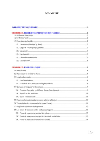 3
SOMMAIRE
INTRODUCTION GENERALE.......................................................................................................... 1
CHAPITRE 1: PROPRIETES PHYSIQUES DES FLUIDES.......................................................... 2
1.1 Définition d’un fluide.................................................................................................................... 2
1.2 Système d’unité............................................................................................................................. 2
1.3 Propriétés des liquides................................................................................................................... 2
1.3.1 La masse volumique (ρ, Rou) ................................................................................................ 2
1.3.2 Le poids volumique (γ, gamma)............................................................................................. 3
1.3.3 La densité ............................................................................................................................... 3
1.3.4 La viscosité............................................................................................................................. 3
1.3.5 La tension superficielle .......................................................................................................... 5
1.3.5 La capillarité........................................................................................................................... 6
CHAPITRE 2: HYDROSTATIQUE................................................................................................... 8
2.1 Introduction................................................................................................................................... 8
2.2 Pression en un point d’un fluide.................................................................................................... 8
2.3 Lois fondamentales........................................................................................................................ 8
2.3.1. Surfaces isobares................................................................................................................... 8
2.3.2. Variation de la pression sur un plan vertical......................................................................... 9
2.4 Quelques principes d’hydrostatique .............................................................................................. 9
2.4.1 Pression d’un point en différent forme d’un réservoir ........................................................... 9
2.4.2 Additivité des pressions ....................................................................................................... 10
2.4.3 Vases communicants............................................................................................................ 10
2.5 Pression absolue (totale) et pression relative (effective)............................................................. 11
2.6 Transmission des pressions (principe de Pascal)......................................................................... 11
2.7 Dispositifs de mesure de la pression ........................................................................................... 12
2.8 Les forces de pression sur les surfaces de la paroi ...................................................................... 13
2.8.1 Force de pression sur une surface plane............................................................................... 13
2.8.2 Force de pression sur une surface verticale ou inclinée ....................................................... 13
2.8.3 Force de pression sur une surface courbe............................................................................. 14
 