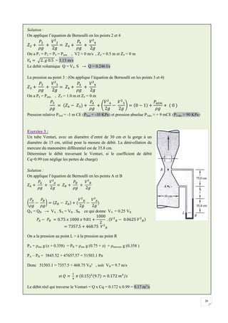 26
Solution :
On applique l’équation de Bernoulli en les points 2 et 4
On a P1 = P2 = P4 = Patm , V2 ≈ 0 m/s , Z2 = 0.5 m et Z4 = 0 m
= 3.13 m/s
Le debit volumique Q = V4. S → Q = 0.246 l/s
La pression au point 3 : (On applique l’équation de Bernoulli en les points 3 et 4)
On a P4 = Patm , Z3 = 1.0 m et Z4 = 0 m
Pression relative P3rel = -1 m CE (P3rel = -10 KPa) et pression absolue P3abs ≈ + 9 mCE (P3 abs ≈ 90 KPa)
Exercice 3 :
Un tube Venturi, avec un diamètre d’entré de 30 cm et la gorge à un
diamètre de 15 cm, utilisé pour la mesure de débit. La dénivellation du
mercure du manomètre différentiel est de 35.8 cm.
Déterminer le débit traversant le Venturi, si le coefficient de débit
Cq=0.99 (on néglige les pertes de charge)
Solution :
On applique l’équation de Bernoulli en les points A et B
QA = QB → VA . SA = VB . SB ce qui donne VA = 0.25 VB
On a la pression au point L = à la pression au point R
PA + ρeau g (z + 0.358) = PB + ρeau g (0.75 + z) + ρmercure g (0.358 )
PA – PB = 3845.52 + 47657.57 = 51503.1 Pa
Donc 51503.1 = 7357.5 + 468.75 VB² , soit VB = 9.7 m/s
et
Le débit réel qui traverse le Venturi = Q x Cq = 0.172 x 0.99 = 0.17 m3
/s
 