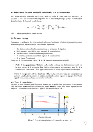 29
4.4 Théorème de Bernoulli appliqué à un fluide réel avec pertes de charge
Lors d'un écoulement d'un fluide réel, il peut y avoir des pertes de charge entre deux sections (1) et
(2): dans le cas d’une installation ne comportant pas de machine hydraulique (pompe ou turbine) on
écrira la relation de Bernoulli sous la forme :
ΔH1-2 : les pertes de charge totale (en m)
4.5 Pertes de charges
Nous avons vu qu'il existe des freins au bon écoulement d’un liquide, à l'origine de chutes de pression
autrement appelées pertes de charge. Ces dernières dépendent :
 Des frictions intermoléculaires en relation avec la viscosité du liquide ;
 des frottements superficiels contre les parois de la canalisation ;
 des obstacles qui créent des variations géométriques.
 de la forme, des dimensions et de la rugosité de la canalisation
 de la vitesse d'écoulement
Ces pertes de charges totales « ΔHt = ΔHL + ΔHS » sont divisées en deux catégories :
- Pertes de charge primaires / linéaires «ΔHL » : elles sont dues aux frottements du liquide sur
la paroi interne de la tuyauterie. Les frictions visqueuses et les frottements sont liés à la
longueur de la canalisation. On les appelle aussi pertes de charge régulières ou systématiques.
- Pertes de charge secondaires / singulières «ΔHS »: elles sont provoquées par les accidents de
parcours (coudes, élargissements ou rétrécissement de la section, organes de réglage, etc.). On les
appelle aussi pertes de charge accidentelles ou locales.
4.5.1 Pertes de charge linéaire
Ce genre de perte est causé par le frottement intérieur qui se produit dans les liquides ; il se rencontre
dans les tuyaux lisses aussi bien que dans les tuyaux rugueux. Entre deux points séparés par une
longueur L, dans un tuyau de diamètre D apparaît une perte de charge ΔH1-2.
Fig. 4.7 : Perte de charge linéaire ΔH1-2 entre les sections 1 et 2
 