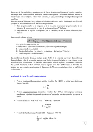 30
Les pertes de charges linéaires, sont des pertes de charge réparties régulièrement le long des conduites.
En chaque point d’un écoulement permanent, les caractéristiques de l’écoulement sont bien définies et
ne dépendent pas du temps. La vitesse étant constante, la ligne piézométrique et la ligne de charge sont
parallèles.
Les chercheurs Weisbach et Darcy qui poursuivaient des recherches sur les écoulements, ont démonté
que pour un écoulement donnée les pertes de charge linéaires :
 Sont proportionnelles à la longueur L de la conduite, inversement proportionnelles à son
diamètre D, proportionnelle au carré de la vitesse débitante V du fluide.
 Dépendent de la rugosité de la paroi ε, de la viscosité µ et de la masse volumique ρ du
liquide.
Ils donnent la relation suivante :
ΔHL : perte de charge linéaire (m)
λ : représente le coefficient de frottement (coefficient de perte de charge)
L : longueur de la conduite (m)
D : diamètre hydraulique (m) (diamètre hydraulique = 4 x Section / Périmètre)
V : vitesse moyenne d’écoulement (m/s)
Les nombreuses formules de calcul mettent en jeu l'effet de la viscosité (au travers du nombre de
Reynolds Re) et celui de la rugosité (au travers de l'indice de rugosité absolue ε) et ce, plus ou moins
selon le régime d'écoulement. Les formules sont adaptées selon le régime d'écoulement : laminaire
Re ≤ 2000, transitoire, ou bien turbulent lisse ou rugueux avec Re > 2000. Face à la difficulté des
calculs, une représentation graphique par le diagramme de Moody, permet d'approximer le coefficient
de frottement λ.
a./ Formule de calcul du coefficent de frottement
 Pour un écoulement laminaire dans un tube circulaire Re < 2000, on utilise la corrélation de
Hagen-Poiseuille.
 Pour un écoulement turbulent dans un tube circulaire Re > 3000, il existe un grand nombre de
corrélations, certaines simples mais imprécises, d’autres plus lourdes mais plus proches de la
réalité.
 Formule de Blasius 1911-1913, pour 3000 < Re < 100 000
 Formule de Van Karman et Prandtl 1930, Re jusqu’à 3000 000
 