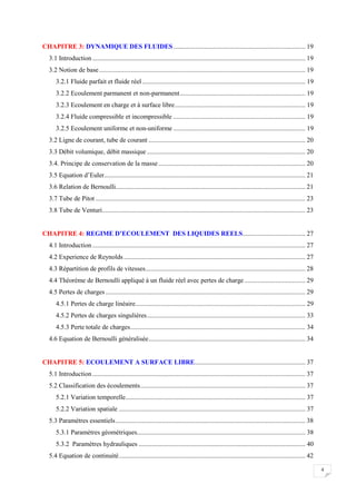 4
CHAPITRE 3: DYNAMIQUE DES FLUIDES................................................................................ 19
3.1 Introduction................................................................................................................................. 19
3.2 Notion de base............................................................................................................................. 19
3.2.1 Fluide parfait et fluide réel................................................................................................... 19
3.2.2 Ecoulement parmanent et non-parmanent............................................................................ 19
3.2.3 Ecoulement en charge et à surface libre............................................................................... 19
3.2.4 Fluide compressible et incompressible ................................................................................ 19
3.2.5 Ecoulement uniforme et non-uniforme ................................................................................ 19
3.2 Ligne de courant, tube de courant ............................................................................................... 20
3.3 Débit volumique, débit massique ................................................................................................ 20
3.4. Principe de conservation de la masse......................................................................................... 20
3.5 Equation d’Euler.......................................................................................................................... 21
3.6 Relation de Bernoulli................................................................................................................... 21
3.7 Tube de Pitot ............................................................................................................................... 23
3.8 Tube de Venturi........................................................................................................................... 23
CHAPITRE 4: REGIME D’ECOULEMENT DES LIQUIDES REELS...................................... 27
4.1 Introduction................................................................................................................................. 27
4.2 Experience de Reynolds .............................................................................................................. 27
4.3 Répartition de profils de vitesses................................................................................................. 28
4.4 Théorème de Bernoulli appliqué à un fluide réel avec pertes de charge..................................... 29
4.5 Pertes de charges ......................................................................................................................... 29
4.5.1 Pertes de charge linéaire....................................................................................................... 29
4.5.2 Pertes de charges singulières................................................................................................ 33
4.5.3 Perte totale de charges.......................................................................................................... 34
4.6 Equation de Bernoulli généralisée............................................................................................... 34
CHAPITRE 5: ECOULEMENT A SURFACE LIBRE................................................................... 37
5.1 Introduction................................................................................................................................. 37
5.2 Classification des écoulements.................................................................................................... 37
5.2.1 Variation temporelle............................................................................................................. 37
5.2.2 Variation spatiale ................................................................................................................. 37
5.3 Paramètres essentiels................................................................................................................... 38
5.3.1 Paramètres géométriques...................................................................................................... 38
5.3.2 Paramètres hydrauliques ..................................................................................................... 40
5.4 Equation de continuité................................................................................................................. 42
 