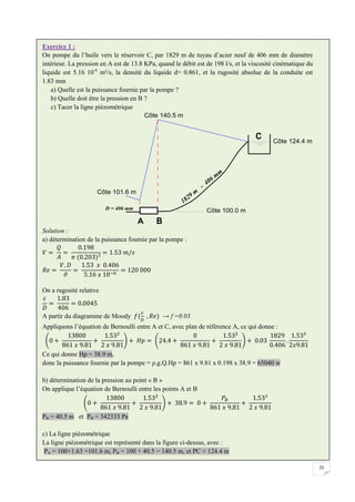 35
Exercice 1 :
On pompe du l’huile vers le réservoir C, par 1829 m de tuyau d’acier neuf de 406 mm de diamètre
intérieur. La pression en A est de 13.8 KPa, quand le débit est de 198 l/s, et la viscosité cinématique du
liquide est 5.16 10-6
m²/s, la densité du liquide d= 0.861, et la rugosité absolue de la conduite est
1.83 mm
a) Quelle est la puissance fournie par la pompe ?
b) Quelle doit être la pression en B ?
c) Tacer la ligne piézométrique
Solution :
a) détermination de la puissance fournie par la pompe :
On a rugosité relative
A partir du diagramme de Moody → f =0.03
Appliquons l’équation de Bernoulli entre A et C, avec plan de référence A, ce qui donne :
Ce qui donne Hp = 38.9 m,
donc la puissance fournie par la pompe = ρ.g.Q.Hp = 861 x 9.81 x 0.198 x 38.9 = 65040 w
b) détermination de la pression au point « B »
On applique l’équation de Bernoulli entre les points A et B
PB = 40.5 m et PB = 342333 Pa
c) La ligne piézométrique
La ligne piézométrique est représenté dans la figure ci-dessus, avec :
PA = 100+1.63 =101.6 m, PB = 100 + 40.5 = 140.5 m, et PC ≈ 124.4 m
 