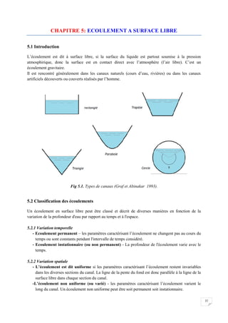 37
CHAPITRE 5: ECOULEMENT A SURFACE LIBRE
5.1 Introduction
L’écoulement est dit à surface libre, si la surface du liquide est partout soumise à la pression
atmosphirique, donc la surface est en contact direct avec l’atmosphère (l’air libre). C’est un
écoulement gravitaire.
Il est rencontré généralement dans les canaux naturels (cours d’eau, rivières) ou dans les canaux
artificiels découverts ou couverts réalisés par l’homme.
Fig 5.1. Types de canaux (Graf et Altinakar 1993).
5.2 Classification des écoulements
Un écoulement en surface libre peut être classé et décrit de diverses manières en fonction de la
variation de la profondeur d'eau par rapport au temps et à l'espace.
5.2.1 Variation temporelle
- Ecoulement permanent – les paramètres caractérisant l’écoulement ne changent pas au cours du
temps ou sont constants pendant l'intervalle de temps considéré.
- Ecoulement instationnaire (ou non permanent) - La profondeur de l'écoulement varie avec le
temps.
5.2.2 Variation spatiale
- L’écoulement est dit uniforme si les paramètres caractérisant l’écoulement restent invariables
dans les diverses sections du canal. La ligne de la pente du fond est donc parallèle à la ligne de la
surface libre dans chaque section du canal.
-L’écoulement non uniforme (ou varié) - les paramètres caractérisant l’écoulement varient le
long du canal. Un écoulement non uniforme peut être soit permanent soit instationnaire.
 