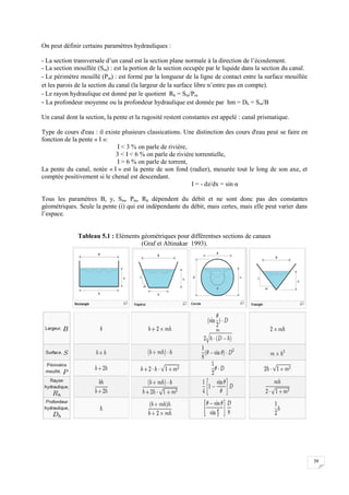 39
On peut définir certains paramètres hydrauliques :
- La section transversale d’un canal est la section plane normale à la direction de l’écoulement.
- La section mouillée (Sm) : est la portion de la section occupée par le liquide dans la section du canal.
- Le périmètre mouillé (Pm) : est formé par la longueur de la ligne de contact entre la surface mouillée
et les parois de la section du canal (la largeur de la surface libre n’entre pas en compte).
- Le rayon hydraulique est donné par le quotient Rh = Sm/Pm
- La profondeur moyenne ou la profondeur hydraulique est donnée par hm = Dh = Sm/B
Un canal dont la section, la pente et la rugosité restent constantes est appelé : canal prismatique.
Type de cours d'eau : il existe plusieurs classications. Une distinction des cours d'eau peut se faire en
fonction de la pente « I »:
I < 3 % on parle de rivière,
3 < I < 6 % on parle de rivière torrentielle,
I > 6 % on parle de torrent,
La pente du canal, notée « I » est la pente de son fond (radier), mesurée tout le long de son axe, et
comptée positivement si le chenal est descendant.
I = - dz/dx = sin α
Tous les paramètres B, y, Sm, Pm, Rh dépendent du débit et ne sont donc pas des constantes
géométriques. Seule la pente (i) qui est indépendante du débit, mais certes, mais elle peut varier dans
l’espace.
Tableau 5.1 : Eléments géométriques pour différentses sections de canaux
(Graf et Altinakar 1993).
 