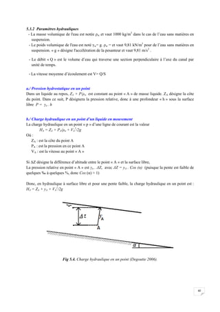 40
5.3.2 Paramètres hydrauliques
- La masse volumique de l'eau est notée ρw et vaut 1000 kg/m3
dans le cas de l’eau sans matières en
suspension.
- Le poids volumique de l'eau est noté γw= g. ρw = et vaut 9,81 kN/m3
pour de l’eau sans matières en
suspension. « g » désigne l'accélération de la pesanteur et vaut 9,81 m/s2
.
- Le débit « Q » est le volume d’eau qui traverse une section perpendiculaire à l’axe du canal par
unité de temps.
- La vitesse moyenne d’écoulement est V= Q/S
a./ Pression hydrostatique en un point
Dans un liquide au repos, ZA + P/ρw est constant au point « A » de masse liquide. ZA désigne la côte
du point. Dans ce suit, P désignera la pression relative, donc à une profondeur « h » sous la surface
libre P = γw . h
b./ Charge hydraulique en un point d’un liquide en mouvement
La charge hydraulique en un point « p » d’une ligne de courant est la valeur
HA = ZA + PA/ρw + VA
2
/2g
Où :
ZA : est la côte du point A
PA : est la pression en ce point A
VA : est la vitesse au point « A »
Si ΔZ désigne la différence d’altitude entre le point « A » et la surface libre,
La pression relative en point « A » est γw . ΔZ, avec ΔZ = yA . Cos (α) (puisque la pente est faible de
quelques ‰ à quelques %, donc Cos (α) ≈ 1)
Donc, en hydraulique à surface libre et pour une pente faible, la charge hydraulique en un point est :
HA = ZA + yA + VA
2
/2g
Fig 5.4. Charge hydraulique en un point (Degoutte 2006).
 