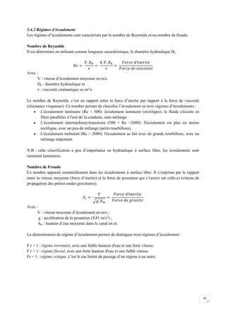 44
5.4.2 Régimes d’écoulement
Les régimes d’écoulements sont caractérisés par le nombre de Reynolds et/ou nombre de froude.
Nombre de Reynolds
Il est déterminer en utilisant comme longueur caractéristique, le diamètre hydraulique Dh
é
Avec :
V : vitesse d’écoulement moyenne en m/s
Dh : diamètre hydraulique m
ν : viscosité cinématique en m²/s
Le nombre de Reynolds, c’est un rapport entre la force d’inertie par rapport à la force de viscosité
(résistance visqueuse). Ce nombre permet de classifier l’écoulement en trois régimes d’écoulements :
 L'écoulement laminaire (Re < 500): écoulement laminaire (rectiligne), le fluide s'écoule en
filets parallèles à l'axe de la conduite, sans mélange.
 L'écoulement intermédiaire/transitoire (500 < Re <2000): l'écoulement est plus ou moins
rectiligne, avec un peu de mélange (petits tourbillons).
 L'écoulement turbulent (Re > 2000): l'écoulement se fait avec de grands tourbillons, avec un
mélange important.
N.B : cette classification a peu d’importance en hydraulique à surface libre, les écoulements sont
rarement laminaires.
Nombre de Froude
Ce nombre apparaît essentiellement dans les écoulements à surface libre. Il s’exprime par le rapport
entre la vitesse moyenne (force d’inertie) et la force de pesenteur qui s’exerce sur celle-ci (vitesse de
propagation des petites ondes gravitaires).
é
Avec :
V : vitesse moyenne d’écoulement en m/s ;
g : accélération de la pesanteur (9,81 m/s2
) ;
hm : hauteur d’eau moyenne dans le canal en m
La détermination du régime d’écoulement permet de distinguer trois régimes d’écoulement :
F r > 1 : régime torrentiel, avec une faible hauteur d'eau et une forte vitesse.
F r < 1 : régime fluvial, avec une forte hauteur d'eau et une faible vitesse.
Fr = 1 : régime critique, c’est le cas limite de passage d’un régime à un autre.
 