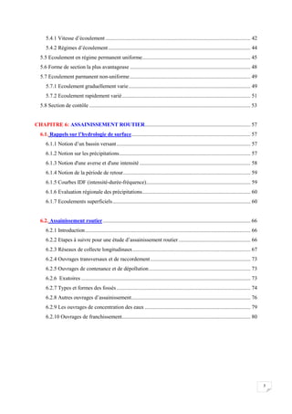 5
5.4.1 Vitesse d’écoulement ........................................................................................................... 42
5.4.2 Régimes d’écoulement......................................................................................................... 44
5.5 Ecoulement en régime permanent uniforme................................................................................ 45
5.6 Forme de section la plus avantageuse ......................................................................................... 48
5.7 Ecoulement parmanent non-uniforme......................................................................................... 49
5.7.1 Ecoulement graduellement varie.......................................................................................... 49
5.7.2 Ecoulement rapidement varié............................................................................................... 51
5.8 Section de contôle ....................................................................................................................... 53
CHAPITRE 6: ASSAINISSEMENT ROUTIER.............................................................................. 57
6.1. Rappels sur l’hydrologie de surface........................................................................................ 57
6.1.1 Notion d’un bassin versant................................................................................................... 57
6.1.2 Notion sur les précipitations................................................................................................. 57
6.1.3 Notion d'une averse et d'une intensité .................................................................................. 58
6.1.4 Notion de la période de retour.............................................................................................. 59
6.1.5 Courbes IDF (intensité-durée-fréquence)............................................................................. 59
6.1.6 Evaluation régionale des précipitations................................................................................ 60
6.1.7 Ecoulements superficiels...................................................................................................... 60
6.2. Assainissement routier............................................................................................................. 66
6.2.1 Introduction.......................................................................................................................... 66
6.2.2 Etapes à suivre pour une étude d’assainissement routier ..................................................... 66
6.2.3 Réseaux de collecte longitudinaux....................................................................................... 67
6.2.4 Ouvrages transversaux et de raccordement.......................................................................... 73
6.2.5 Ouvrages de contenance et de dépollution........................................................................... 73
6.2.6 Exutoires ............................................................................................................................. 73
6.2.7 Types et formes des fossés................................................................................................... 74
6.2.8 Autres ouvrages d’assainissement........................................................................................ 76
6.2.9 Les ouvrages de concentration des eaux .............................................................................. 79
6.2.10 Ouvrages de franchissement............................................................................................... 80
 