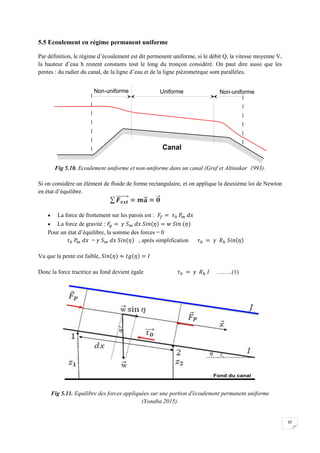 45
5.5 Ecoulement en régime permanent uniforme
Par définition, le régime d’écoulement est dit permenent uniforme, si le débit Q, la vitesse moyenne V,
la hauteur d’eau h restent constants tout le long du tronçon considéré. On paut dire aussi que les
pentes : du radier du canal, de la ligne d’eau et de la ligne piézometrque sont parallèles.
Fig 5.10. Ecoulement uniforme et non-uniforme dans un canal (Graf et Altinakar 1993).
Si on considère un élément de fluide de forme rectangulaire, et on applique la deuxième loi de Newton
en état d’équilibre.
 La force de frottement sur les parois est :
 La force de gravité :
Pour un état d’équilibre, la somme des forces = 0
= , après simplification
Vu que la pente est faible,
Donc la force tractrice au fond devient égale ……..(1)
Fig 5.11. Equilibre des forces appliquées sur une portion d'écoulement permanent uniforme
(Yonaba 2015).
 