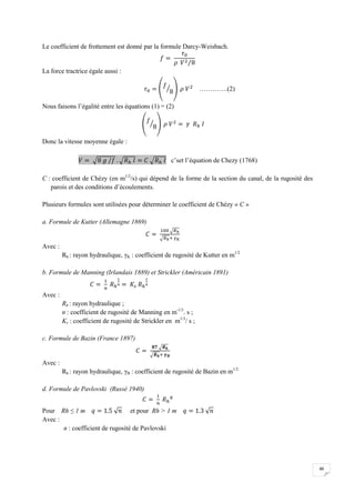 46
Le coefficient de frottement est donné par la formule Darcy-Weisbach.
La force tractrice égale aussi :
………….(2)
Nous faisons l’égalité entre les équations (1) = (2)
Donc la vitesse moyenne égale :
c’set l’équation de Chezy (1768)
C : coefficient de Chézy (en m1/2
/s) qui dépend de la forme de la section du canal, de la rugosité des
parois et des conditions d’écoulements.
Plusieurs formules sont utilisées pour déterminer le coefficient de Chézy « C »
a. Formule de Kutter (Allemagne 1869)
Avec :
Rh : rayon hydraulique, γK : coefficient de rugosité de Kutter en m1/2
b. Formule de Manning (Irlandais 1889) et Strickler (Américain 1891)
Avec :
Rh : rayon hydraulique ;
n : coefficient de rugosité de Manning en m-1/3
. s ;
Ks : coefficient de rugosité de Strickler en m1/3
/ s ;
c. Formule de Bazin (France 1897)
Avec :
Rh : rayon hydraulique, γB : coefficient de rugosité de Bazin en m1/2
d. Formule de Pavlovski (Russé 1940)
Pour Rh ≤ 1 m et pour Rh > 1 m
Avec :
n : coefficient de rugosité de Pavlovski
 
