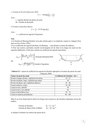 47
e. Formule de Powell (Américain 1950)
Avec :
ε : rugosité absolue des parois du canal
Re : Nombre de Reynolds
f. Formule d’Agroskine (Russé)
Avec :
n : coefficient de rugosité d’Agroskine
N.B :
1) la formule de Manning-Strickler est la plus utilisée grâce à sa simplicité, comme il a indiqué Chow
dans son livre (Chow 1959) ;
2) Les coefficients de rugosité (de Bazin, de Manning,…) sont donnés se forme des tableaux ;
3) Pour une section à périmètre mouillé non-homogène (lit du fond et les berges du canal ont des
rugosités différentes), il faut alors calculer un coefficient de rugosité équivalente.
Ou
Formule d’Agroskine
Tableau 5.3 : valeurs de coefficient de rugosité de Strickler appropriés à la nature des parois du canal
(Degoutte 2006)
Nature de paroi du canal Coefficient de Strickler « Ks »
Rivière à berges étroites, végétation très dense 10 - 15
Rivière de plaine, large, végétation peu dense 30
Rivière de plaine, sans végétation arbustive 35 – 40
Canal en pierres, roches 30 - 40
Canal en terre, enherbé 50
Canal en terre, non enherbé 60
Canal en béton/béton lisse 70 – 75
Canal en matériau polyéthylène 80 - 100
Dans le cas d’un chenal dont le fond et les berges sont en graviers, des formules empiriques ont pu être
établies :
Formule de Strickler : Ks = 21 / d50
1/6
Formule de Meyer-Peter et Müller : Ks = 26 / d90
1/6
d: désigne le diamètre (en mètres) des grains du lit
 