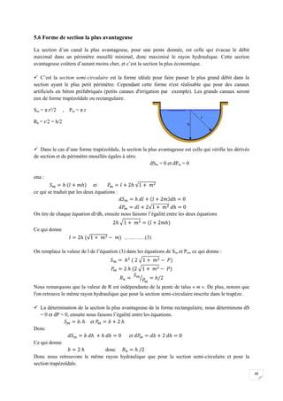 48
5.6 Forme de section la plus avantageuse
La section d’un canal la plus avantageuse, pour une pente donnée, est celle qui évacue le débit
maximal dans un périmètre mouillé minimal, donc maximisé le rayon hydraulique. Cette section
avantageuse coûtera d’autant moins cher, et c’est la section la plus économique.
 C’est la section semi-circulaire est la forme idéale pour faire passer le plus grand débit dans la
section ayant le plus petit périmètre. Cependant cette forme n'est réalisable que pour des canaux
artificiels en béton préfabriqués (petits canaux d'irrigation par exemple). Les grands canaux seront
eux de forme trapézoïdale ou rectangulaire.
Sm = π r²/2 , Pm = π r
Rh = r/2 = h/2
 Dans le cas d’une forme trapézoïdale, la section la plus avantageuse est celle qui vérifie les dérivés
de section et de périmètre mouillés égales à zéro.
dSm = 0 et dPm = 0
ona :
et
ce qui se traduit par les deux équations :
On tire de chaque équation dl/dh, ensuite nous faisons l’égalité entre les deux équations
Ce qui donne
…………(3)
On remplace la valeur de l de l’équation (3) dans les équations de Sm et Pm, ce qui donne :
Nous remarquons que la valeur de R est indépendante de la pente de talus « m ». De plus, notons que
l'on retrouve le même rayon hydraulique que pour la section semi-circulaire inscrite dans le trapèze.
 La détermination de la section la plus avantageuse de la forme rectangulaire, nous déterminons dS
= 0 et dP = 0, ensuite nous faisons l’égalité entre les équations.
et
Donc
et
Ce qui donne
donc
Donc nous retrouvons le même rayon hydraulique que pour la section semi-circulaire et pour la
section trapézoïdale.
 