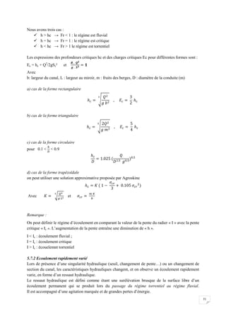 51
Nous avons trois cas :
 h > hc → Fr < 1 : le régime est fluvial
 h = hc → Fr = 1 : le régime est critique
 h < hc → Fr > 1 le régime est torrentiel
Les expressions des profondeurs critiques hc et des charges critiques Ec pour différentes formes sont :
Ec = hc + Q2
/2gSc² et
Avec
b: largeur du canal, L : largeur au miroir, m : fruits des berges, D : diamètre de la conduite (m)
a) cas de la forme rectangulaire
b) cas de la forme triangulaire
c) cas de la forme circulaire
pour 0.1 < < 0.9
d) cas de la forme trapézoïdale
on peut utiliser une solution approximative proposée par Agroskine
Avec et
Remarque :
On peut définir le régime d’écoulement en comparant la valeur de la pente du radier « I » avec la pente
critique « Ic ». L’augmentation de la pente entraîne une diminution de « h ».
I < Ic : écoulement fluvial ;
I = Ic : écoulement critique
I > Ic : écouelemnt torrentiel
5.7.2 Ecoulement rapidement varié
Lors de présence d’une singularité hydraulique (seuil, changement de pente…) ou un changement de
section du canal, les caractéristiques hydrauliques changent, et on observe un écoulement rapidement
varie, en forme d’un ressaut hydraulique.
Le ressaut hydraulique est défini comme étant une surélévation brusque de la surface libre d’un
écoulement permanent qui se produit lors du passage du régime torrentiel au régime fluvial.
Il est accompagné d’une agitation marquée et de grandes pertes d’énergie.
 