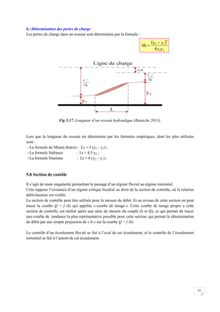 53
b./ Détermination des pertes de charge
Les pertes de charge dans un ressaut sont déterminées par la formule :
Fig 5.17. Longueur d’un ressaut hydraulique (Bniaiche 2013).
Lors que la longueur du ressaut est déterminée par les formules empiriques, dont les plus utilisées
sont :
- La formule de Miami district : Lr ≈ 5 (y2 – y1) ;
- La formule Safranez : Lr ≈ 4.5 y2 ;
- La formule Smetana : Lr ≈ 6 (y2 – y1) ;
5.8 Section de contôle
Il s’agit de toute singularité permettant le passage d’un régime fluvial au régime torrentiel.
Cela suppose l’existance d’un régime critique localisé au droit de la section de contrôle, où la relation
débit-hauteur est visible.
La section de contrôle peut être utilisée pour la mesure de débit. Et au niveau de cette section on peut
tracer la courbe Q = f (h) qui appelée « courbe de tarage ». Cette courbe de tarage propre a cette
section de contrôle, est réalisé après une série de mesure du couple (h et Q), ce qui permet de tracer
une courbe de tendance la plus représentative possible pour cette section, qui permet la détermination
de débit par une simple projection de « h » sur la courbe Q = f (h).
Le contrôle d’un écoulement fluvial se fait à l’aval de cet écoulement, et le contrôle de l’écoulement
torrentiel se fait à l’amont de cet écoulement.
 
2
1
3
1
2
y
4
y
h
y
y



 