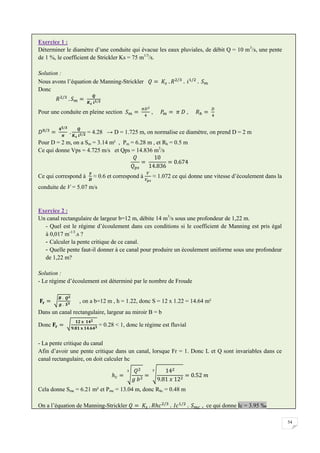 54
Exercice 1 :
Déterminer le diamètre d’une conduite qui évacue les eaux pluviales, de débit Q = 10 m3
/s, une pente
de 1 %, le coefficient de Strickler Ks = 75 m1/3
/s.
Solution :
Nous avons l’équation de Manning-Strickler
Donc
Pour une conduite en pleine section , ,
= 4.28 → D = 1.725 m, on normalise ce diamètre, on prend D = 2 m
Pour D = 2 m, on a Sm = 3.14 m² , Pm = 6.28 m , et Rh = 0.5 m
Ce qui donne Vps = 4.725 m/s et Qps = 14.836 m3
/s
Ce qui correspond à ≈ 0.6 et correspond à ≈ 1.072 ce qui donne une vitesse d’écoulement dans la
conduite de V = 5.07 m/s
Exercice 2 :
Un canal rectangulaire de largeur b=12 m, débite 14 m3
/s sous une profondeur de 1,22 m.
- Quel est le régime d’écoulement dans ces conditions si le coefficient de Manning est pris égal
à 0,017 m-1/3
.s ?
- Calculer la pente critique de ce canal.
- Quelle pente faut-il donner à ce canal pour produire un écoulement uniforme sous une profondeur
de 1,22 m?
Solution :
- Le régime d’écoulement est déterminé par le nombre de Froude
, on a b=12 m , h = 1.22, donc S = 12 x 1.22 = 14.64 m²
Dans un canal rectangulaire, largeur au miroir B = b
Donc = 0.28 < 1, donc le régime est fluvial
- La pente critique du canal
Afin d’avoir une pente critique dans un canal, lorsque Fr = 1. Donc L et Q sont invariables dans ce
canal rectangulaire, on doit calculer hc
Cela donne Smc = 6.21 m² et Pmc = 13.04 m, donc Rhc = 0.48 m
On a l’équation de Manning-Strickler , ce qui donne Ic = 3.95 ‰
 