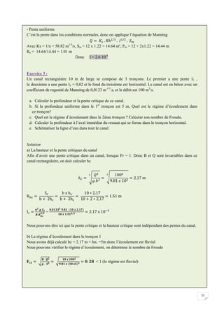 55
- Pente uniforme
C’est la pente dans les conditions normales, donc on applique l’équation de Manning
Avec Ks = 1/n = 58.82 m1/3
/s, Sm = 12 x 1.22 = 14.64 m², Pm = 12 + 2x1.22 = 14.44 m
Rh = 14.64/14.44 = 1.01 m
Donc I = 2.6 10-4
Exercice 3 :
Un canal rectangulaire 10 m de large se compose de 3 tronçons. Le premier a une pente I1 ,
le deuxième a une pente I2 = 0,02 et le fond du troisième est horizontal. Le canal est en béton avec un
coefficient de rugosité de Manning de 0,0133 m-1/3
.s, et le débit est 100 m3
/s.
a. Calculer la profondeur et la pente critique de ce canal.
b. Si la profondeur uniforme dans le 1er
tronçon est 5 m, Quel est le régime d’écoulement dans
ce tronçon?
c. Quel est le régime d’écoulement dans le 2ème tronçon ? Calculer son nombre de Froude.
d. Calculer la profondeur à l’aval immédiat du ressaut qui se forme dans le tronçon horizontal.
e. Schématiser la ligne d’eau dans tout le canal.
Solution
a) La hauteur et la pente critiques du canal
Afin d’avoir une pente critique dans un canal, lorsque Fr = 1. Donc B et Q sont invariables dans ce
canal rectangulaire, on doit calculer hc
=
Nous pouvons dire ici que la pente critique et la hauteur critique sont indépendant des pentes du canal.
b) Le régime d’écoulement dans le tronçon 1
Nous avons déjà calculé hc = 2.17 m < hn1 =5m donc l’écoulement est fluvial
Nous pouvons vérifier le régime d’écoulement, on détermine le nombre de Froude
< 1 (le régime est fluvial)
 