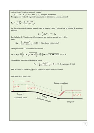 56
c) Le régime d’écoulement dans le tronçon 2
Ic = 2.17 10-3
et I2 = 0.02 donc I2 > Ic le régime est torrentiel
Nous pouvons vérifier le régime d’écoulement, on détermine le nombre de Froude
On doit déterminer la hauteur normale dans le tronçon 2, cela s’effectué par la formule de Manning-
Strickler
La résolution de l’équation par itération donne une hauteur normale hn2 = 1.04 m
Donc
> 1 (le régime est torrentiel)
d) La profondeur à l’aval immédiat du ressaut
On a = = 3.94 m
Si on calcule le nombre de Froude on trouve
< 1 (le régime est fluvial)
Et si on vérifié la valeur de y2 pour la formule de ressaut on trouve 1.04 m
e) Schéma de la ligne d’eau
 