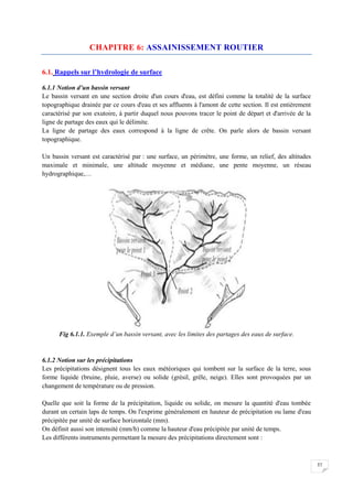 57
CHAPITRE 6: ASSAINISSEMENT ROUTIER
6.1. Rappels sur l’hydrologie de surface
6.1.1 Notion d’un bassin versant
Le bassin versant en une section droite d'un cours d'eau, est défini comme la totalité de la surface
topographique drainée par ce cours d'eau et ses affluents à l'amont de cette section. Il est entièrement
caractérisé par son exutoire, à partir duquel nous pouvons tracer le point de départ et d'arrivée de la
ligne de partage des eaux qui le délimite.
La ligne de partage des eaux correspond à la ligne de crête. On parle alors de bassin versant
topographique.
Un bassin versant est caractérisé par : une surface, un périmètre, une forme, un relief, des altitudes
maximale et minimale, une altitude moyenne et médiane, une pente moyenne, un réseau
hydrographique,…
Fig 6.1.1. Exemple d’un bassin versant, avec les limites des partages des eaux de surface.
6.1.2 Notion sur les précipitations
Les précipitations désignent tous les eaux météoriques qui tombent sur la surface de la terre, sous
forme liquide (bruine, pluie, averse) ou solide (grésil, grêle, neige). Elles sont provoquées par un
changement de température ou de pression.
Quelle que soit la forme de la précipitation, liquide ou solide, on mesure la quantité d'eau tombée
durant un certain laps de temps. On l'exprime généralement en hauteur de précipitation ou lame d'eau
précipitée par unité de surface horizontale (mm).
On définit aussi son intensité (mm/h) comme la hauteur d'eau précipitée par unité de temps.
Les différents instruments permettant la mesure des précipitations directement sont :
 