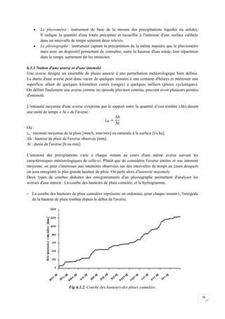 58
 Le pluviomètre : instrument de base de la mesure des précipitations liquides ou solides.
Il indique la quantité d'eau totale précipitée et recueillie à l'intérieur d'une surface calibrée
dans un intervalle de temps séparant deux relevés.
 Le pluviographe : instrument captant la précipitation de la même manière que le pluviomètre
mais avec un dispositif permettant de connaître, outre la hauteur d'eau totale, leur répartition
dans le temps, autrement dit les intensités.
6.1.3 Notion d'une averse et d'une intensité
Une averse désigne un ensemble de pluies associé à une perturbation météorologique bien définie.
La durée d'une averse peut donc varier de quelques minutes à une centaine d'heures et intéresser une
superficie allant de quelques kilomètres carrés (orages) à quelques milliers (pluies cycloniques).
On définit finalement une averse comme un épisode pluvieux continu, pouvant avoir plusieurs pointes
d'intensité.
L'intensité moyenne d'une averse s'exprime par le rapport entre la quantité d’eau tombée (Δh) durant
une unité de temps « Δt » de l'averse :
Δ
Δ
Où :
im : intensité moyenne de la pluie [mm/h, mm/min] ou ramenée à la surface [l/s.ha],
Δh : hauteur de pluie de l'averse observée [mm],
Δt : durée de l'averse [h ou min].
L'intensité des précipitations varie à chaque instant au cours d'une même averse suivant les
caractéristiques météorologiques de celle-ci. Plutôt que de considérer l'averse entière et son intensité
moyenne, on peut s'intéresser aux intensités observées sur des intervalles de temps au cours desquels
on aura enregistré la plus grande hauteur de pluie. On parle alors d'intensité maximale.
Deux types de courbes déduites des enregistrements d'un pluviographe permettent d'analyser les
averses d'une station : La courbe des hauteurs de pluie cumulée, et le hyétogramme.
- La courbe des hauteurs de pluie cumulées représente en ordonnée, pour chaque instant t, l'intégrale
de la hauteur de pluie tombée depuis le début de l'averse.
Fig 6.1.2. Courbe des hauteurs des pluies cumulées.
 