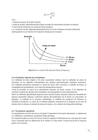 60
Avec :
i: intensité moyenne de la pluie [mm/h],
t: durée de la pluie, généralement prise égale au temps de concentration [minutes ou heures],
T; intervalle de récurrence (ou temps de retour) [années],
a, b: constantes locales, dépendant généralement du lieu et de la fréquence de pluie (déterminé
statistiquement ou en fonction de l’exposant climatique de la région).
Fig 6.1.4. Les courbes IDF (Intensité-Durée-Fréquence)
6.1.6 Evaluation régionale des précipitations
Les méthodes les plus simples et les plus couramment utilisées sont les méthodes de calcul de
moyennes ou les méthodes d'interpolation des données pluviométriques collectées localement.
Ces méthodes permettent notamment le calcul des lames d'eau moyennes à l'échelle du bassin, la
cartographie des précipitations, et le calcul de hyétogrammes moyens.
Avant de procéder au calcul de la précipitation moyenne du bassin versant, il est important de
contrôler la qualité des données pluviométriques, leur homogénéité et leur représentativité.
Parmi les méthodes généralement proposées pour calculer la pluie moyenne à partir de l'ensemble des
mesures ponctuelles obtenues à plusieurs stations pluviométriques sur le bassin ou à proximité, on
distingue : la méthode de la moyenne arithmétique, la méthode des polygones de Thiessen ou
l'utilisation d'isohyètes. Le choix de la méthode dépendra notamment de la longueur de la série de
données dont on dispose, la densité du réseau de mesure, et la variation du champ pluviométrique.
6.1.7 Ecoulements superficiels
Les précipitations une fois arrivent au sol (après l’évaporation d’une partie importante), se répartissent
en : infiltration, ruissellement, écoulement hydro-dermique.
Si l’intensité de pluie au cours de l’averse excède la capacité d’infiltration du sol, une partie de l’excès
d’eau s’accumule dans les dépressions de la surface et l’autre partie s’écoule par gravité le long des
pentes vers l’exutoire.
 