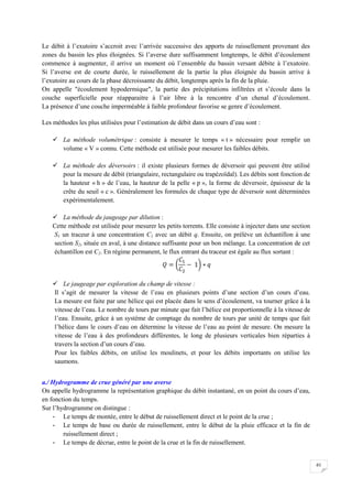 61
Le débit à l’exutoire s’accroit avec l’arrivée successive des apports de ruissellement provenant des
zones du bassin les plus éloignées. Si l’averse dure suffisamment longtemps, le débit d’écoulement
commence à augmenter, il arrive un moment où l’ensemble du bassin versant débite à l’exutoire.
Si l’averse est de courte durée, le ruissellement de la partie la plus éloignée du bassin arrive à
l’exutoire au cours de la phase décroissante du débit, longtemps après la fin de la pluie.
On appelle "écoulement hypodermique", la partie des précipitations infiltrées et s’écoule dans la
couche superficielle pour réapparaitre à l’air libre à la rencontre d’un chenal d’écoulement.
La présence d’une couche imperméable à faible profondeur favorise se genre d’écoulement.
Les méthodes les plus utilisées pour l’estimation de débit dans un cours d’eau sont :
 La méthode volumétrique : consiste à mesurer le temps « t » nécessaire pour remplir un
volume « V » connu. Cette méthode est utilisée pour mesurer les faibles débits.
 La méthode des déversoirs : il existe plusieurs formes de déversoir qui peuvent être utilisé
pour la mesure de débit (triangulaire, rectangulaire ou trapézoïdal). Les débits sont fonction de
la hauteur « h » de l’eau, la hauteur de la pelle « p », la forme de déversoir, épaisseur de la
crête du seuil « c ». Généralement les formules de chaque type de déversoir sont déterminées
expérimentalement.
 La méthode du jaugeage par dilution :
Cette méthode est utilisée pour mesurer les petits torrents. Elle consiste à injecter dans une section
S1 un traceur à une concentration C1 avec un débit q. Ensuite, on prélève un échantillon à une
section S2, située en aval, à une distance suffisante pour un bon mélange. La concentration de cet
échantillon est C2. En régime permanent, le flux entrant du traceur est égale au flux sortant :
 Le jaugeage par exploration du champ de vitesse :
Il s’agit de mesurer la vitesse de l’eau en plusieurs points d’une section d’un cours d’eau.
La mesure est faite par une hélice qui est placée dans le sens d’écoulement, va tourner grâce à la
vitesse de l’eau. Le nombre de tours par minute que fait l’hélice est proportionnelle à la vitesse de
l’eau. Ensuite, grâce à un système de comptage du nombre de tours par unité de temps que fait
l’hélice dans le cours d’eau on détermine la vitesse de l’eau au point de mesure. On mesure la
vitesse de l’eau à des profondeurs différentes, le long de plusieurs verticales bien réparties à
travers la section d’un cours d’eau.
Pour les faibles débits, on utilise les moulinets, et pour les débits importants on utilise les
saumons.
a./ Hydrogramme de crue généré par une averse
On appelle hydrogramme la représentation graphique du débit instantané, en un point du cours d’eau,
en fonction du temps.
Sur l’hydrogramme on distingue :
- Le temps de montée, entre le début de ruissellement direct et le point de la crue ;
- Le temps de base ou durée de ruissellement, entre le début de la pluie efficace et la fin de
ruissellement direct ;
- Le temps de décrue, entre le point de la crue et la fin de ruissellement.
 