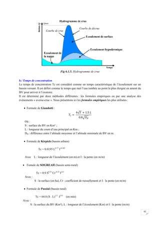 62
Fig 6.1.5. Hydrogramme de crue
b./ Temps de concentration
Le temps de concentration Tc est considéré comme un temps caractéristique de l’écoulement sur un
bassin versant. Il est défini comme le temps que met l’eau tombée au point le plus éloigné en amont du
BV pour arriver à l’exutoire.
Il est déterminé par deux méthodes différentes : les formules empiriques ou par une analyse des
évènements « averse-crue ». Nous présentons ici les formules empiriques les plus utilisées :
 Formule de Giandotti :
Où :
S : surface du BV en Km² ;
L : longueur du cours d’eau principal en Km ;
DH : différence entre l’altitude moyenne et l’altitude minimale de BV en m.
 Formule de Kirpich (bassin urbain)
Tc = 0.0195 L0.77
I-0.385
Avec L : longueur de l’écoulement (en m) et I : la pente (en m/m)
 Fomule de SOGREAH (bassin semi-rural)
Tc = 0.9 S0.35
Cr-0.35
I-0.5
Avec :
S : la surface (en ha), Cr : coefficient de ruissellement et I: la pente (en m/m)
 Formule de Passini (bassin rural)
Tc = 64.8 (S . L)1/3
I-0.5
(en min)
Avec :
S : la surface du BV (Km²), L : longueur de l’écoulement (Km) et I : la pente (m/m)
 