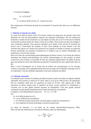 63
 Formule de Ventura
Tc = 0.763 (S/I)0.5
Avec :
S : la surface du BV (en ha), et I: la pente (en m/m)
Des comparaisons d’estimation de temps de concentration Tc pourront être faites avec ces différentes
formules.
c./ Méthodes d’estimation des débits
Le calcul d’un débit de pointe QP(T) d’un bassin versant non jaugé pour une période retour bien
déterminé est l’une des préoccupations majeures des ingénieurs hydrologues. Des très nombreuses
recherches et études ont été consacrées à ce sujet depuis un siècle, par ce qu’il n’existe pas de méthode
consensuelle qui donne donne des valeurs exactes de ces débits. Nous ne pouvons donc pas échapper à
cette constatation générale. Nous pensons cependant, qu’en dehors d’une activité de recherche qui
devrait viser à l’universalité des résultats, le choix d’une méthode ou d’une formule à des fins
concrètes doit reposer sur l’analyse de la précision avec laquelle un résultat est attendu, au regard des
diverses incertitudes qui entourent l’évaluation de ce résultat et qui, en matière d’hydrologie, sont
nombreuses et souvent mal connues.
Donc sur la base des caractéristiques géomorphologiques du bassin versant, et sur la base des analyses
statistiques des données pluviométriques des stations météorologiques les plus proches au bassin
versant de la zone d’étude, il est possible de faire une estimation approximative des débits de pointe
pour une période de retour bien déterminé qui génèrent l’écoulement des eaux superficielles dans un
BV.
Mais, il reste l’investigation sur le terrain afin de réaliser une reconnaissance sur les ouvrages
existants, les passages d’eau, dégradation/destruction des ouvrages afin d’identifier le passage d’eau et
son importance, l’une des méthodes importantes avant toute estimation des débits.
c.1./ Méthode rationnelle
La méthode la plus ancienne d’estimation du débit de pointe à partir de la pluie est appelée méthode
rationnelle. Elle remonte au milieu du 19e
siècle. Mais ce n’est qu’en 1906 qu’elle a été généralisée.
Elle est considérée valide pour les superficies de moins de 10 Km². Elle suppose que le débit
maximum est obtenu lorsque toute la superficie du bassin versant contribue au ruissellement à
l’exutoire avec la plus grande intensité moyenne de précipitation. Cette plus grande intensité
correspond à la plus grande précipitation pour la durée du temps de concentration.
L’équation s’écrit habituellement comme suit : Q = Cr. i. A / 360
Où :
Q : est le débit de pointe en m3
/s,
Cr : est le coefficient de ruissellement,
i : est l’intensité de pluie (mm/h) pour une durée égale au temps de concentration tc
A : est la superficie du bassin de drainage (versant) en hectares (ha).
La valeur de l'intensité « i » est basée sur les courbes Intensité-Durée-Fréquence (IDF).
Mais, elle peut être déterminé par la formule de Montana, après une hydrologique.
 