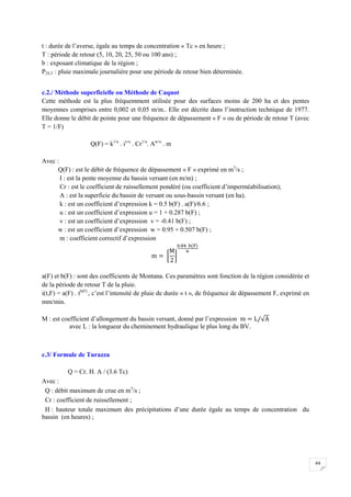 64
t : durée de l’averse, égale au temps de concentration « Tc » en heure ;
T : période de retour (5, 10, 20, 25, 50 ou 100 ans) ;
b : exposant climatique de la région ;
P24,T : pluie maximale journalière pour une période de retour bien déterminée.
c.2./ Méthode superficielle ou Méthode de Caquot
Cette méthode est la plus fréquemment utilisée pour des surfaces moins de 200 ha et des pentes
moyennes comprises entre 0,002 et 0,05 m/m.. Elle est décrite dans l’instruction technique de 1977.
Elle donne le débit de pointe pour une fréquence de dépassement « F » ou de période de retour T (avec
T = 1/F)
Q(F) = k1/u
. iv/u
. Cr1/u
. Aw/u
. m
Avec :
Q(F) : est le débit de fréquence de dépassement « F » exprimé en m3
/s ;
I : est la pente moyenne du bassin versant (en m/m) ;
Cr : est le coefficient de ruissellement pondéré (ou coefficient d’imperméabilisation);
A : est la superficie du bassin de versant ou sous-bassin versant (en ha).
k : est un coefficient d’expression k = 0.5 b(F) . a(F)/6.6 ;
u : est un coefficient d’expression u = 1 + 0.287 b(F) ;
v : est un coefficient d’expression v = -0.41 b(F) ;
w : est un coefficient d’expression w = 0.95 + 0.507 b(F) ;
m : coefficient correctif d’expression
a(F) et b(F) : sont des coefficients de Montana. Ces paramètres sont fonction de la région considérée et
de la période de retour T de la pluie.
i(t,F) = a(F) . tb(F)
, c’est l’intensité de pluie de durée « t », de fréquence de dépassement F, exprimé en
mm/min.
M : est coefficient d’allongement du bassin versant, donné par l’expression
avec L : la longueur du cheminement hydraulique le plus long du BV.
c.3/ Formule de Turazza
Q = Cr. H. A / (3.6 Tc)
Avec :
Q : débit maximum de crue en m3
/s ;
Cr : coefficient de ruissellement ;
H : hauteur totale maximum des précipitations d’une durée égale au temps de concentration du
bassin (en heures) ;
 