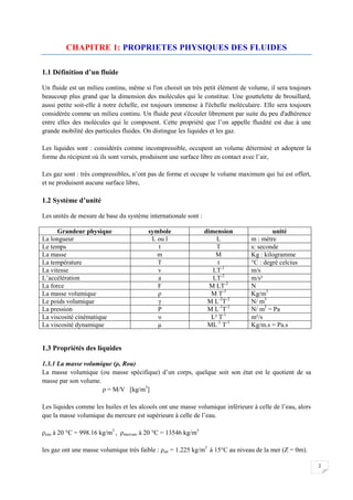 2
CHAPITRE 1: PROPRIETES PHYSIQUES DES FLUIDES
1.1 Définition d’un fluide
Un fluide est un milieu continu, même si l'on choisit un très petit élément de volume, il sera toujours
beaucoup plus grand que la dimension des molécules qui le constitue. Une gouttelette de brouillard,
aussi petite soit-elle à notre échelle, est toujours immense à l'échelle moléculaire. Elle sera toujours
considérée comme un milieu continu. Un fluide peut s'écouler librement par suite du peu d'adhérence
entre elles des molécules qui le composent. Cette propriété que l’on appelle fluidité est due à une
grande mobilité des particules fluides. On distingue les liquides et les gaz.
Les liquides sont : considérés comme incompressible, occupent un volume déterminé et adoptent la
forme du récipient où ils sont versés, produisent une surface libre en contact avec l’air,
Les gaz sont : très compressibles, n’ont pas de forme et occupe le volume maximum qui lui est offert,
et ne produisent aucune surface libre,
1.2 Système d’unité
Les unités de mesure de base du système internationale sont :
Grandeur physique symbole dimension unité
La longueur L ou l L m : mètre
Le temps t T s: seconde
La masse m M Kg : kilogramme
La température T t °C : degré celcius
La vitesse v LT-1
m/s
L’accélération a LT-2
m/s²
La force F M LT-2
N
La masse volumique ρ M T-3
Kg/m3
Le poids volumique γ M L-2
T-2
N/ m3
La pression P M L-1
T-2
N/ m2
= Pa
La viscosité cinématique υ L² T-1
m²/s
La viscosité dynamique µ ML-1
T-1
Kg/m.s = Pa.s
1.3 Propriétés des liquides
1.3.1 La masse volumique (ρ, Rou)
La masse volumique (ou masse spécifique) d’un corps, quelque soit son état est le quotient de sa
masse par son volume.
ρ = M/V [kg/m3
]
Les liquides comme les huiles et les alcools ont une masse volumique inférieure à celle de l’eau, alors
que la masse volumique du mercure est supérieure à celle de l’eau.
ρeau à 20 °C = 998.16 kg/m3
, ρmercure à 20 °C = 13546 kg/m3
les gaz ont une masse volumique très faible : ρair = 1.225 kg/m3
à 15°C au niveau de la mer (Z = 0m).
 