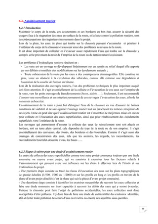 66
6.2. Assainissement routier
6.2.1 Introduction
Maintenir le corps de la route, ces accotements et ces bordures en bon état, assurer la sécurité des
usagers face à la stagnation des eaux en surface de la route, et la lutte contre la pollution routière, sont
des préoccupations des ingénieurs intervenants dans le projet.
Lors de la pluie, les eaux de pluie qui tombe sur la chaussée peuvent s’accumuler et pénétrer à
l’intérieur du corps de la chaussée et causeent ainsi des problèmes au niveau de la route.
Il est donc important de collecter et d’évacuer assez rapidement l’eau qui tombe sur la chaussée y
compris celle provenant du reste de l’emprise de la route ou du terrain naturel avoisinant.
Les problèmes d’hydraulique routière résultent en :
- La route est un ouvrage se développant linéairement sur un terrain au relief duquel elle apporte
par ses déblais et remblais des modifications sur les écoulements naturels ;
- Toute submersion de la route par les eaux a des conséquences dommageables. Elle constitue un
gène, voire un obstacle à la circulation des véhicules, comme elle entraine une dégradation et
fissuration de la couche de finition du bitume.
Lors de la réalisation des ouvrages routiers, l’un des problèmes techniques le plus important auquel
doit faire attention. Il s’agit essentiellement de la collecte et l’évacuation de ces eaux sur l’emprise de
la route, vers les petits ouvrages de franchissements (buses, dalots, …). Seulement, il est recommandé
d’assurer une surveillance et un entretien permanent de ces ouvrages d’évacuation des eaux, afin de les
maintenir en bon état.
L'assainissement de la route a pour but d'éloigner l'eau de la chaussée en vue d'assurer de bonnes
conditions de viabilité et de sauvegarder l'ouvrage routier tout en préservant les milieux récepteurs de
ces rejets. Donc on peut dire que l’assainissement routier est l’ensemble de moyennes mises en œuvre
pour collecte et l’évacuation des eaux superficielles, ainsi que pour rétablissement des écoulements
superficiels vers l’extérieur de la route.
Les ouvrages qui permettront d’assurer la collecte des eaux de ruissellement sont soit placés en
bordure, soit en terre plein central, cela dépondra du type de la route ou de son emprise. Il s’agit
essentiellement des caniveaux, des fossés, des bordures et des bourrelets. Comme il s’agit aussi des
ouvrages de concentration des eaux, tels que les avaloirs, les regards, les raccordements, les
raccordements bourrelet-descente d’eau, les buses …..
6.2.2 Etapes à suivre pour une étude d’assainissement routier
Le projet de collecte des eaux superficielles comme tout autre projet commence toujours par une étude
sommaire ou encore avant projet, qui va consister à examiner tous les facteurs relatifs à
l’assainissement qui peuvent avoir une influence sur les choix à effectuer lors de l’étude et sur
l’estimation du projet.
- Une première étape consiste au tracé du réseau d’évacuation des eaux sur les plans topographiques
de grande échelles (1/500, 1/000 ou 1/2000) et sur les profils en long et les profils en travers de la
phase d’avant projet détaillé (c’est la phase qui suit la phase d’avant projet sommaire).
- Une deuxième étape consiste à identifier les exutoires susceptibles de recevoir les eaux collectées et
faire une étude sommaire sur leurs capacités à recevoir les débits des eaux qui y seront évacuées.
Puisque la chaussée peut faire l’objet de pollutions accidentelles, les eaux collectées sont donc
susceptibles d’être polluées. Il y donc lieu de faire une étude de vulnérabilité des exutoires identifiés,
afin d’éviter toute pollution des cours d’eau ou rivières ou encore des aquifères sous-jacentes.
 