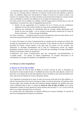 67
- La troisième étape consiste à identifier les bassins versants naturels qui sont susceptible de diriger
leurs eaux sur l’ouvrage routier à construire. Ces bassins versants doivent être reportés sur plans et
cartes. Un problème majeur qu’il faut prendre en charge au niveau de ces bassins versants, c’est
l’érosion et le transport solide, une étude sommaire est nécessaire afin de donner les moyens de lutte
contre ce problème et minimiser son influence sur les ouvrages d’évacuation des eaux.
Une route, qu’elle soit en remblais ou en déblais, subit des risques graves d’érosion due aux eaux de
ruissellement. Les protections contre ces dégradations peuvent être :
 Directe soit par augmentation de la résistance du sol à l’érosion, par des rectifications
régulières au niveau des surfaces érodées aux moyens des aménagements spéciaux;
 Indirectes, par localisation du ruissellement dans les ouvrages étudiés spécialement pour
écouler les eaux sans dégâts : c’est un système d’assainissement constitué par un réseau de
fossés et caniveaux…. Et leurs ouvrages de décharge.
Ces fosses, caniveaux,… concentrent toutes les eaux de ruissellement ayant une action directe sur la
route (eaux qui proviennent du BV, plate forme routière, des talus…)
Le réseau d’évacuation (ou réseau d’assainissement) est constitué par des ouvrages de collecte, des
ouvrages de concentration des eaux et de leur évacuation. Il doit collecter les eaux de ruissellement
provenant des bassins versants routiers et des talus pour les évacuer vers des exutoires. Son
architecture se développe principalement tout le long de l’infrastructure suivant une logique
hydraulique gravitaire (entre un point haut et un point bas) par assemblage d’ouvrages élémentaires
(linéaires ou ponctuels, enterrés ou superficiels).
L’architecture d’un réseau d’assainissement peut être décomposée conventionnellement en
4 grandes parties : Les réseaux de collecte longitudinaux, les ouvrages transversaux et de
raccordement, les ouvrages de contenance et de dépollution, et les exutoires.
6.2.3 Réseaux de collecte longitudinaux
a./ Réseaux de crête de talus de déblai
Le rôle du réseau de crête de talus de déblai est d’éviter l’érosion du talus et d’alimenter en
écoulement le réseau de pied de talus. L’érodabilité des talus d’une telle route dépend, en plus de la
pluviosité, de la cohésion de la roche dans laquelle la route a été taillée ou des roches qui bordent cette
route, mais aussi de l’étendue de la route et des pentes du talus.
Vue l’importance économique de la route, les talus sont souvent revêtu afin de les bien stabilisés. Le
rôle de l’assainissement d’un tel type d’ouvrage se limite à un rôle de prévention et d’entretien contre
l’érosion (lente, mais certaine) des talus pour maintenir pendant longtemps leur stabilité, mais aussi
contre l’infiltration dans le talus. Ce réseau dit réseau de crête de talus en déblai, est un réseau
longitudinal constitué de façon générale de fossés profond, doit être placé à 1 ou 2 m de la crête du
talus avec un espace nécessaire pour ses entretiens.
Cet ouvrage devra être dimensionné en capacité suffisante par tronçon homogène. Il convient de
prévoir les aménagements nécessaires à son entretien.
 