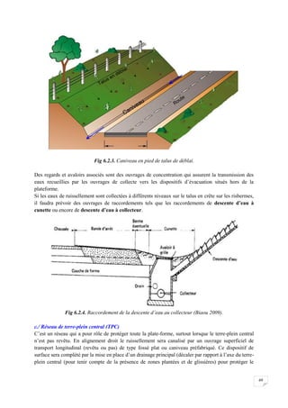 69
Fig 6.2.3. Caniveau en pied de talus de déblai.
Des regards et avaloirs associés sont des ouvrages de concentration qui assurent la transmission des
eaux recueillies par les ouvrages de collecte vers les dispositifs d’évacuation situés hors de la
plateforme.
Si les eaux de ruissellement sont collectées à différents niveaux sur le talus en crête sur les risbermes,
il faudra prévoir des ouvrages de raccordements tels que les raccordements de descente d’eau à
cunette ou encore de descente d’eau à collecteur.
Fig 6.2.4. Raccordement de la descente d’eau au collecteur (Biaou 2009).
c./ Réseau de terre-plein central (TPC)
C’est un réseau qui a pour rôle de protéger toute la plate-forme, surtout lorsque le terre-plein central
n’est pas revêtu. En alignement droit le ruissellement sera canalisé par un ouvrage superficiel de
transport longitudinal (revêtu ou pas) de type fossé plat ou caniveau préfabriqué. Ce dispositif de
surface sera complété par la mise en place d’un drainage principal (décaler par rapport à l’axe du terre-
plein central (pour tenir compte de la présence de zones plantées et de glissières) pour protéger le
 