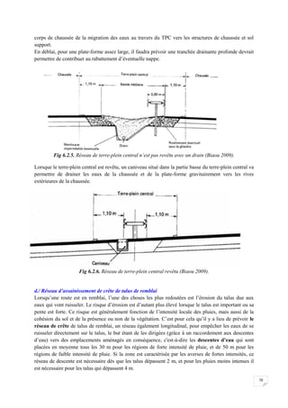 70
corps de chaussée de la migration des eaux au travers du TPC vers les structures de chaussée et sol
support.
En déblai, pour une plate-forme assez large, il faudra prévoir une tranchée drainante profonde devrait
permettre de contribuer au rabattement d’éventuelle nappe.
Fig 6.2.5. Réseau de terre-plein central n’est pas revêtu avec un drain (Biaou 2009).
Lorsque le terre-plein central est revêtu, un caniveau situé dans la partie basse du terre-plein central va
permettre de drainer les eaux de la chaussée et de la plate-forme gravitairement vers les rives
extérieures de la chaussée.
Fig 6.2.6. Réseau de terre-plein central revêtu (Biaou 2009).
d./ Réseau d’assainissement de crête de talus de remblai
Lorsqu’une route est en remblai, l’une des choses les plus redoutées est l’érosion du talus due aux
eaux qui vont ruisseler. Le risque d’érosion est d’autant plus élevé lorsque le talus est important ou sa
pente est forte. Ce risque est généralement fonction de l’intensité locale des pluies, mais aussi de la
cohésion du sol et de la présence ou non de la végétation. C’est pour cela qu’il y a lieu de prévoir le
réseau de crête de talus de remblai, un réseau également longitudinal, pour empêcher les eaux de se
ruisseler directement sur le talus, le but étant de les dirigées (grâce à un raccordement aux descentes
d’eau) vers des emplacements aménagés en conséquence, c'est-à-dire les descentes d’eau qui sont
placées en moyenne tous les 30 m pour les régions de forte intensité de pluie, et de 50 m pour les
régions de faible intensité de pluie. Si la zone est caractérisée par les averses de fortes intensités, ce
réseau de descente est nécessaire dès que les talus dépassent 2 m, et pour les pluies moins intenses il
est nécessaire pour les talus qui dépassent 4 m.
 