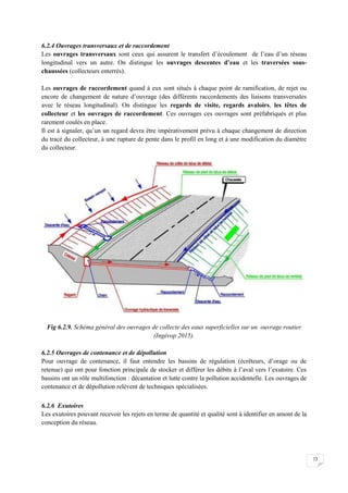 73
6.2.4 Ouvrages transversaux et de raccordement
Les ouvrages transversaux sont ceux qui assurent le transfert d’écoulement de l’eau d’un réseau
longitudinal vers un autre. On distingue les ouvrages descentes d’eau et les traversées sous-
chaussées (collecteurs enterrés).
Les ouvrages de raccordement quand à eux sont situés à chaque point de ramification, de rejet ou
encore de changement de nature d’ouvrage (des différents raccordements des liaisons transversales
avec le réseau longitudinal). On distingue les regards de visite, regards avaloirs, les têtes de
collecteur et les ouvrages de raccordement. Ces ouvrages ces ouvrages sont préfabriqués et plus
rarement coulés en place.
Il est à signaler, qu’un un regard devra être impérativement prévu à chaque changement de direction
du tracé du collecteur, à une rupture de pente dans le profil en long et à une modification du diamètre
du collecteur.
Fig 6.2.9. Schéma général des ouvrages de collecte des eaux superficielles sur un ouvrage routier
(Ingérop 2015).
6.2.5 Ouvrages de contenance et de dépollution
Pour ouvrage de contenance, il faut entendre les bassins de régulation (écrêteurs, d’orage ou de
retenue) qui ont pour fonction principale de stocker et différer les débits à l’aval vers l’exutoire. Ces
bassins ont un rôle multifonction : décantation et lutte contre la pollution accidentelle. Les ouvrages de
contenance et de dépollution relèvent de techniques spécialisées.
6.2.6 Exutoires
Les exutoires pouvant recevoir les rejets en terme de quantité et qualité sont à identifier en amont de la
conception du réseau.
 